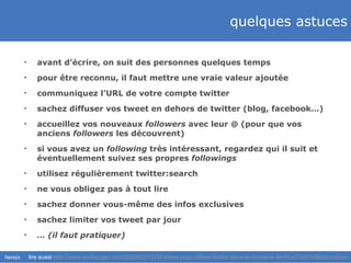 quelques astuces avant d’écrire, on suit des personnes quelques temps pour être reconnu, il faut mettre une vraie valeur ajoutée communiquez l’URL de votre compte twitter sachez diffuser vos tweet en dehors de twitter (blog, facebook…) accueillez vos nouveaux  followers  avec leur @ (pour que vos anciens  followers  les découvrent) si vous avez un  following  très intéressant, regardez qui il suit et éventuellement suivez ses propres  followings utilisez régulièrement twitter:search ne vous obligez pas à tout lire sachez donner vous-même des infos exclusives sachez limiter vos tweet par jour …  (il faut pratiquer) lire aussi  http://www.emilieogez.com/2009/02/12/50-idees-pour-utiliser-twitter-dans-le-domaine-de-l%e2%80%99education/ 