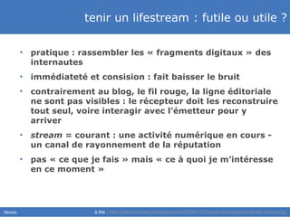tenir un lifestream : futile ou utile ? pratique : rassembler les « fragments digitaux » des internautes immédiateté et consision : fait baisser le bruit contrairement au blog, le fil rouge, la ligne éditoriale ne sont pas visibles : le récepteur doit les reconstruire tout seul, voire interagir avec l’émetteur pour y arriver stream  = courant : une activité numérique en cours - un canal de rayonnement de la réputation pas « ce que je fais » mais « ce à quoi je m’intéresse en ce moment » à lire :   http://admorenoise.wordpress.com/2008/12/03/que-nous-apporte-le-life-streaming/   