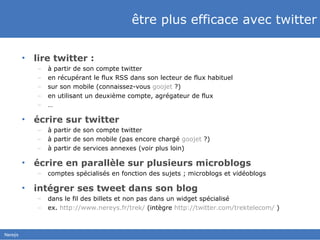 être plus efficace avec twitter lire twitter : à partir de son compte twitter en récupérant le flux RSS dans son lecteur de flux habituel sur son mobile (connaissez-vous  goojet  ?) en utilisant un deuxième compte, agrégateur de flux … écrire sur twitter à partir de son compte twitter à partir de son mobile (pas encore chargé  goojet  ?) à partir de services annexes (voir plus loin) écrire en parallèle sur plusieurs microblogs comptes spécialisés en fonction des sujets ; microblogs et vidéoblogs intégrer ses tweet dans son blog dans le fil des billets et non pas dans un widget spécialisé ex.  http://www.nereys.fr/trek/  (intègre  http://twitter.com/trektelecom/  ) 
