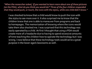 “ When the researcher asked, ‘If you wanted to learn more about one of those pictures [on the PDA], what do you think you would do?’ Three of the four children responded that they would push, or touch, the icons with the stylus, while one child didn't know.” I was shocked to know that a child would know to push the icon with the stylus to see more over it. It also surprised me to know that the children knew that one is able to maneuver from programs and back to homepages. The memorization of knowing where the icons would take them also shocked me. I was surprised that this technology was easily operated by a child. At first I thought that using a PDA would create more of a headache due to having to spend excessive amounts of time teaching the children how to operate the technology but I was wrong. I now believe that these technology tools would serve a great purpose in the lower aged classrooms as well .  
