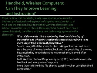 Reports show that handheld, wireless computers, once used by business professionals to keep track of appointments, contacts, e-mail, and the Internet, have found their way into classrooms and schools across the United States. However, there has not been much research to study the effects of these new technology systems in the classroom. What did students think about using HWCs in delivering of instruction and which instructional strategies were found to be more useful from a student perspective?  ” more than 76% of the students liked taking online pre- and post-tests because of immediate feedback and the possibility of knowing how much they knew before and how much they learned after instruction,  60% liked the Student Response System(SRS) due to its immediate feedback and anonymity of response. More than 30% liked the file-sharing capability when using handheld computers. “ 