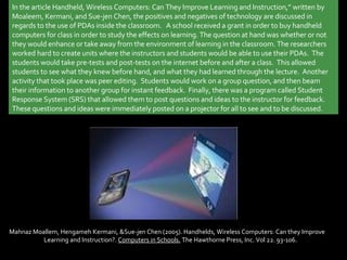 In the article Handheld, Wireless Computers: Can They Improve Learning and Instruction,” written by Moaleem, Kermani, and Sue-jen Chen, the positives and negatives of technology are discussed in regards to the use of PDAs inside the classroom.   A school received a grant in order to buy handheld computers for class in order to study the effects on learning. The question at hand was whether or not they would enhance or take away from the environment of learning in the classroom. The researchers worked hard to create units where the instructors and students would be able to use their PDAs.  The students would take pre-tests and post-tests on the internet before and after a class.  This allowed students to see what they knew before hand, and what they had learned through the lecture.  Another activity that took place was peer editing.  Students would work on a group question, and then beam their information to another group for instant feedback.  Finally, there was a program called Student Response System (SRS) that allowed them to post questions and ideas to the instructor for feedback.  These questions and ideas were immediately posted on a projector for all to see and to be discussed. Mahnaz Moallem, Hengameh Kermani, &Sue-jen Chen (2005). Handhelds, Wireless Computers: Can they Improve  Learning and Instruction?.  Computers in Schools.  The Hawthorne Press, Inc. Vol 22. 93-106. 
