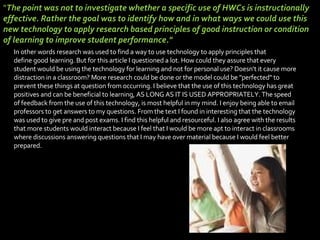 In other words research was used to find a way to use technology to apply principles that define good learning. But for this article I questioned a lot. How could they assure that every student would be using the technology for learning and not for personal use? Doesn't it cause more distraction in a classroom? More research could be done or the model could be "perfected" to prevent these things at question from occurring. I believe that the use of this technology has great positives and can be beneficial to learning, AS LONG AS IT IS USED APPROPRIATELY. The speed of feedback from the use of this technology, is most helpful in my mind. I enjoy being able to email professors to get answers to my questions. From the text I found in interesting that the technology was used to give pre and post exams. I find this helpful and resourceful. I also agree with the results that more students would interact because I feel that I would be more apt to interact in classrooms where discussions answering questions that I may have over material because I would feel better prepared.   " The point was not to investigate whether a specific use of HWCs is instructionally effective. Rather the goal was to identify how and in what ways we could use this new technology to apply research based principles of good instruction or condition of learning to improve student performance."  