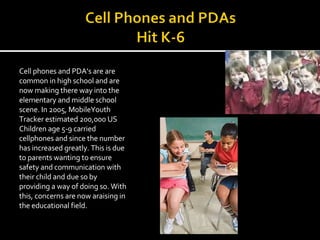 Cell phones and PDA’s are are common in high school and are now making there way into the elementary and middle school scene. In 2005, MobileYouth Tracker estimated 200,000 US Children age 5-9 carried cellphones and since the number has increased greatly. This is due to parents wanting to ensure safety and communication with their child and due so by providing a way of doing so. With this, concerns are now araising in the educational field. 