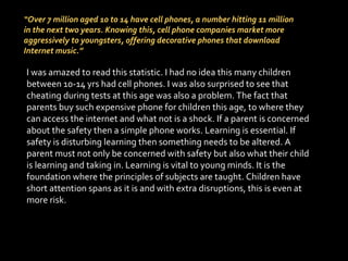 “ Over 7 million aged 10 to 14 have cell phones, a number hitting 11 million in the next two years. Knowing this, cell phone companies market more aggressively to youngsters, offering decorative phones that download Internet music.” I was amazed to read this statistic. I had no idea this many children between 10-14 yrs had cell phones. I was also surprised to see that cheating during tests at this age was also a problem. The fact that parents buy such expensive phone for children this age, to where they can access the internet and what not is a shock. If a parent is concerned about the safety then a simple phone works. Learning is essential. If safety is disturbing learning then something needs to be altered. A parent must not only be concerned with safety but also what their child is learning and taking in. Learning is vital to young minds. It is the foundation where the principles of subjects are taught. Children have short attention spans as it is and with extra disruptions, this is even at more risk. 
