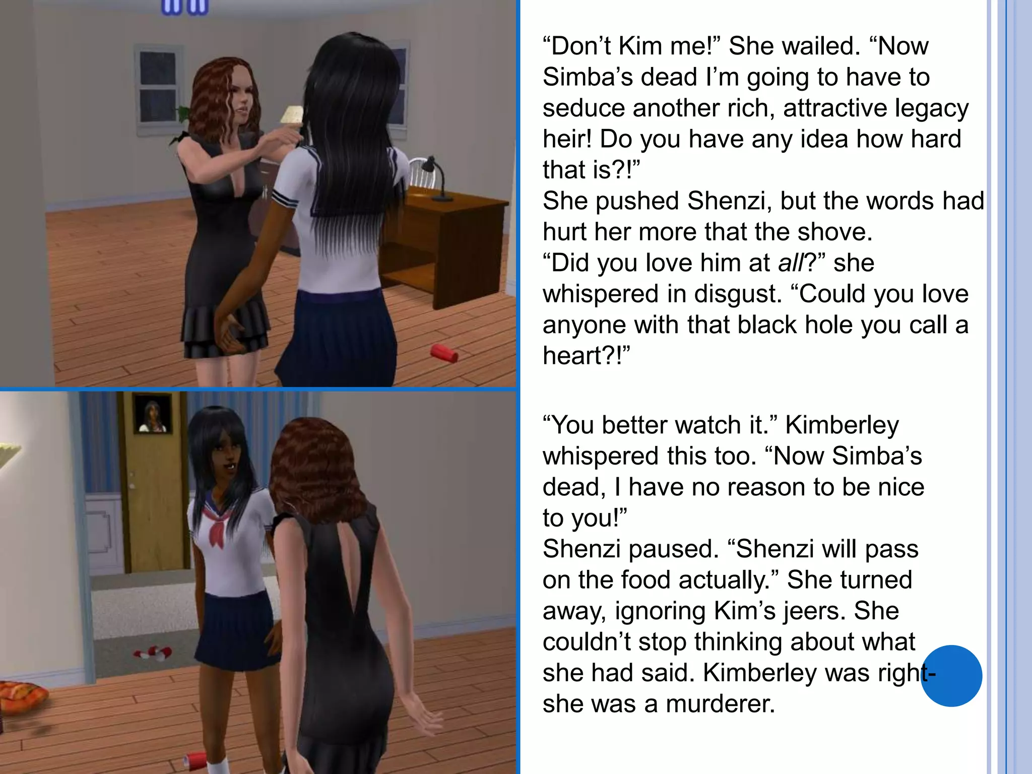 “Don’t Kim me!” She wailed. “Now Simba’s dead I’m going to have to seduce another rich, attractive legacy heir! Do you have any idea how hard that is?!”She pushed Shenzi, but the words had hurt her more that the shove. “Did you love him at all?” she whispered in disgust. “Could you love anyone with that black hole you call a heart?!”“You better watch it.” Kimberley whispered this too. “Now Simba’s dead, I have no reason to be nice to you!”Shenzi paused. “Shenzi will pass on the food actually.” She turned away, ignoring Kim’s jeers. She couldn’t stop thinking about what she had said. Kimberley was right- she was a murderer.