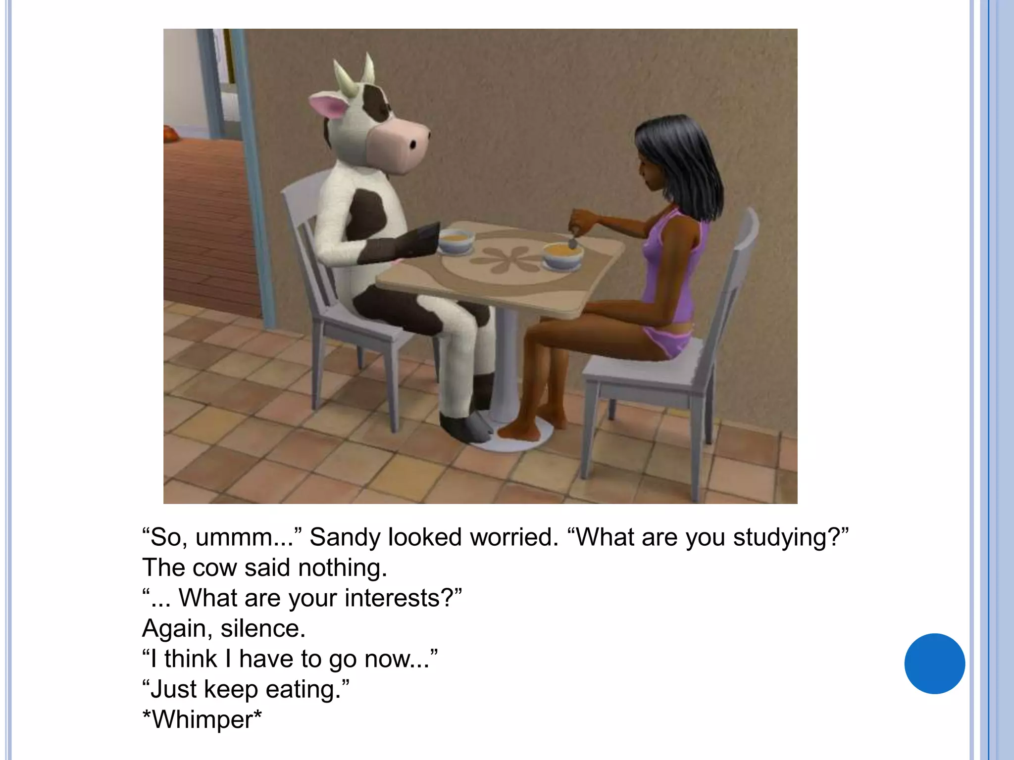 “So, ummm...” Sandy looked worried. “What are you studying?”The cow said nothing.“... What are your interests?”Again, silence.“I think I have to go now...”“Just keep eating.”*Whimper*