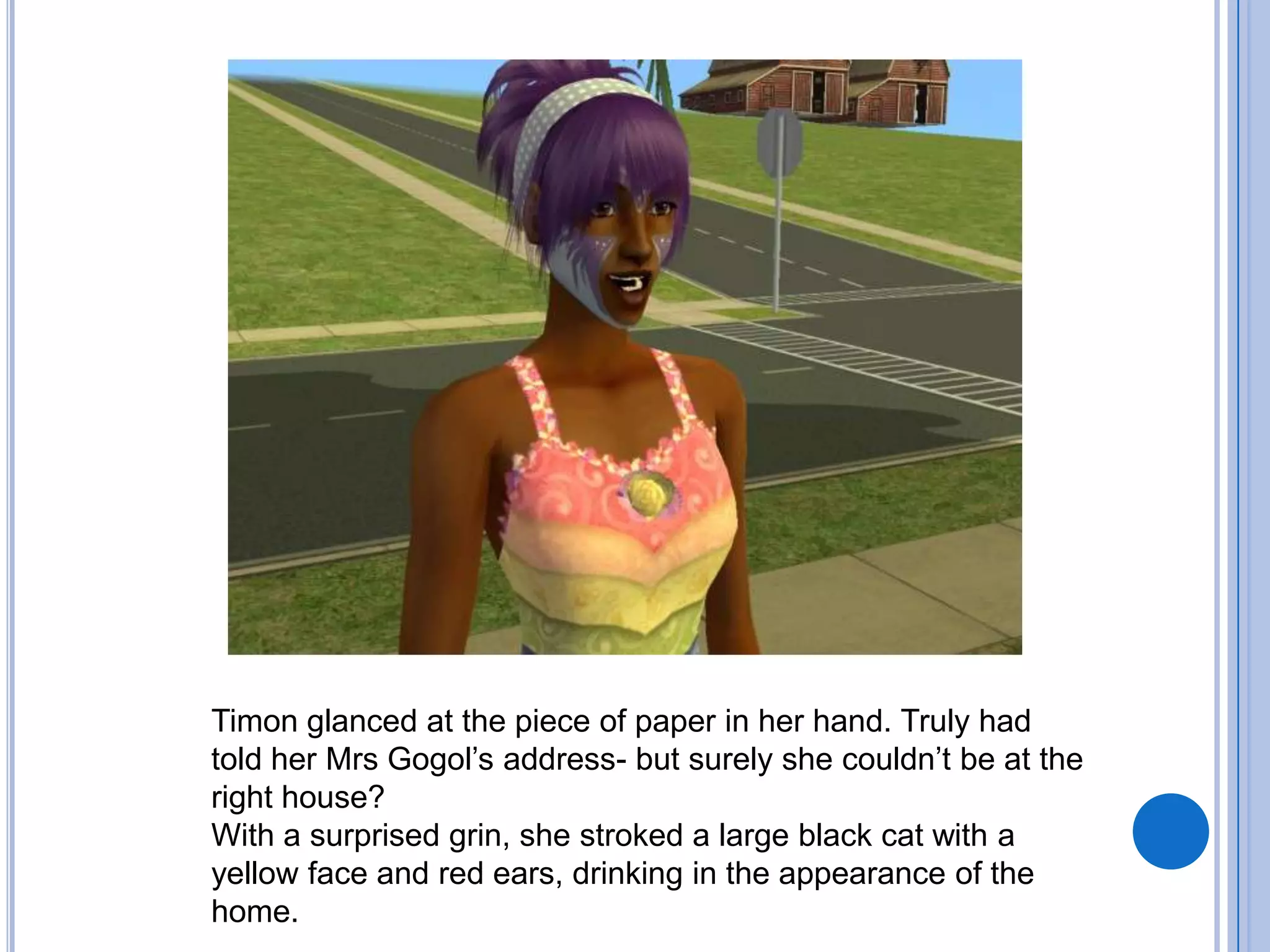 Timon glanced at the piece of paper in her hand. Truly had told her Mrs Gogol’s address- but surely she couldn’t be at the right house?With a surprised grin, she stroked a large black cat with a yellow face and red ears, drinking in the appearance of the home.