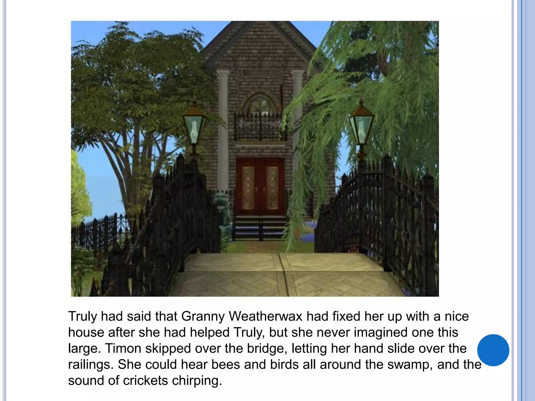 Truly had said that Granny Weatherwax had fixed her up with a nice house after she had helped Truly, but she never imagined one this large. Timon skipped over the bridge, letting her hand slide over the railings. She could hear bees and birds all around the swamp, and the sound of crickets chirping. 