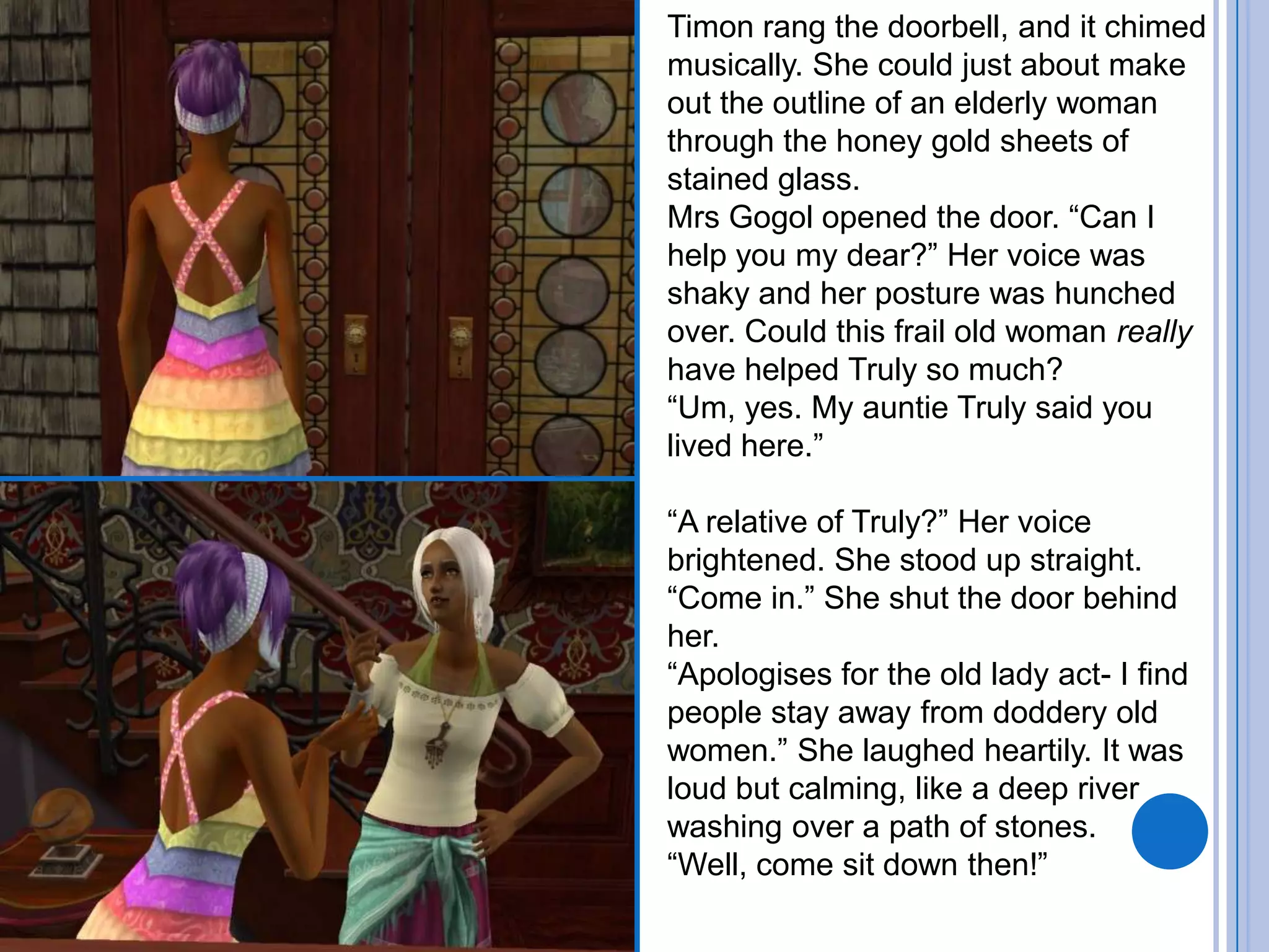 Timon rang the doorbell, and it chimed musically. She could just about make out the outline of an elderly woman through the honey gold sheets of stained glass.Mrs Gogol opened the door. “Can I help you my dear?” Her voice was shaky and her posture was hunched over. Could this frail old woman really have helped Truly so much?“Um, yes. My auntie Truly said you lived here.”“A relative of Truly?” Her voice brightened. She stood up straight. “Come in.” She shut the door behind her.“Apologises for the old lady act- I find people stay away from doddery old women.” She laughed heartily. It was loud but calming, like a deep river washing over a path of stones.“Well, come sit down then!”