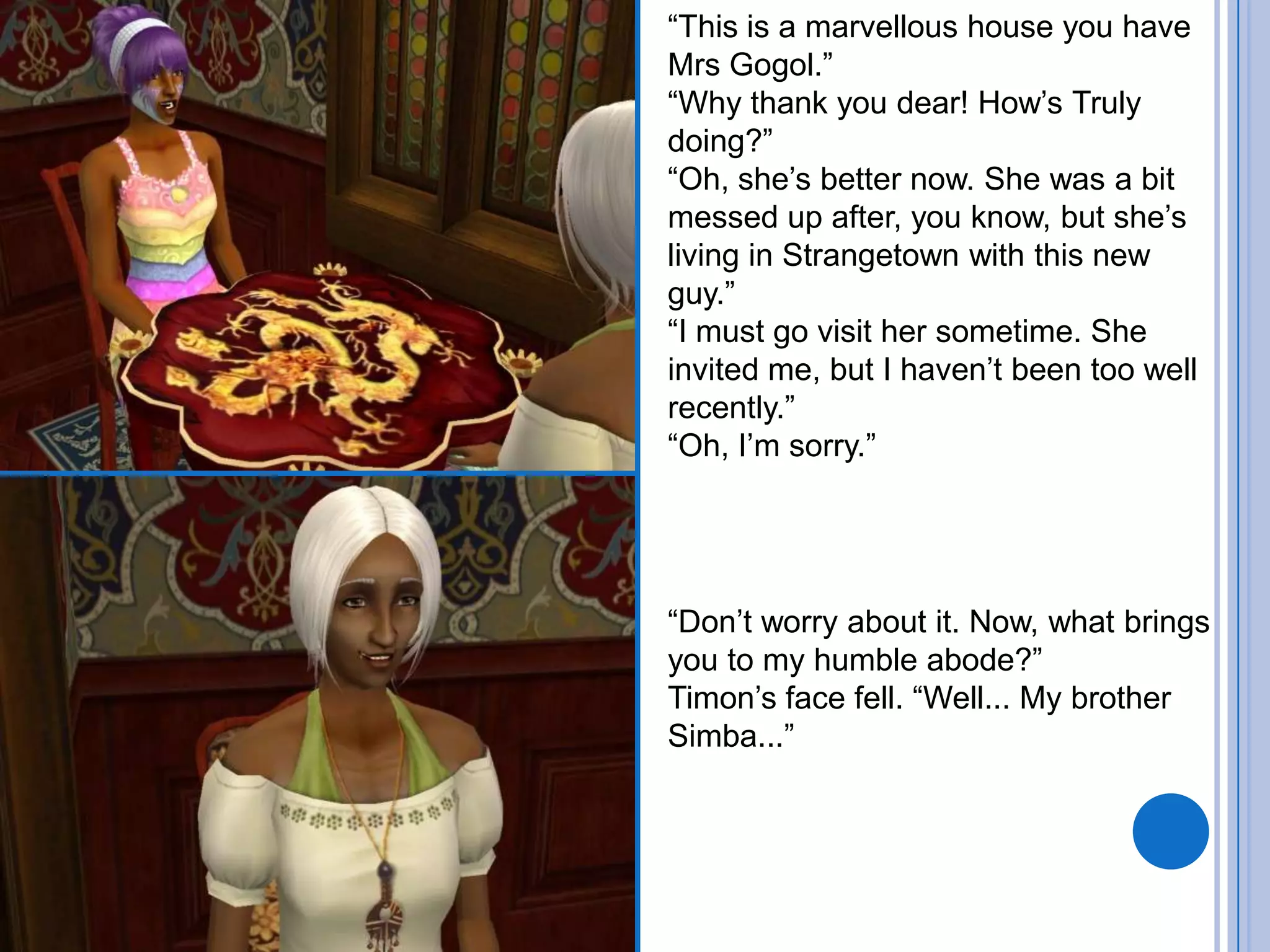 “This is a marvellous house you have Mrs Gogol.”“Why thank you dear! How’s Truly doing?”“Oh, she’s better now. She was a bit messed up after, you know, but she’s living in Strangetown with this new guy.”“I must go visit her sometime. She invited me, but I haven’t been too well recently.”“Oh, I’m sorry.”“Don’t worry about it. Now, what brings you to my humble abode?”Timon’s face fell. “Well... My brother Simba...”