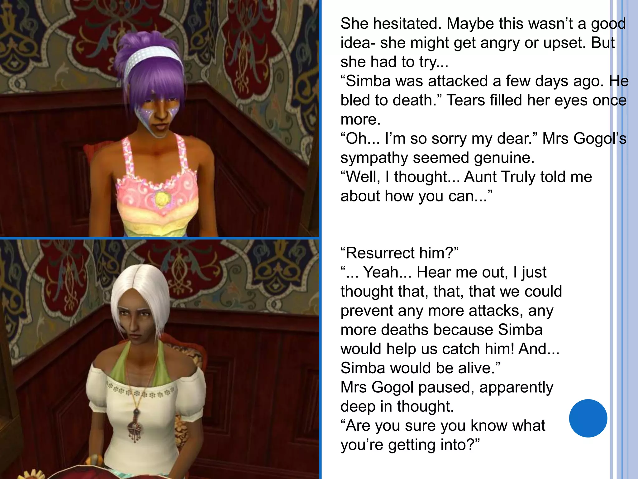 She hesitated. Maybe this wasn’t a good idea- she might get angry or upset. But she had to try...“Simba was attacked a few days ago. He bled to death.” Tears filled her eyes once more.“Oh... I’m so sorry my dear.” Mrs Gogol’s sympathy seemed genuine.“Well, I thought... Aunt Truly told me about how you can...”“Resurrect him?”“... Yeah... Hear me out, I just thought that, that, that we could prevent any more attacks, any more deaths because Simba would help us catch him! And... Simba would be alive.”Mrs Gogol paused, apparently deep in thought.“Are you sure you know what you’re getting into?”