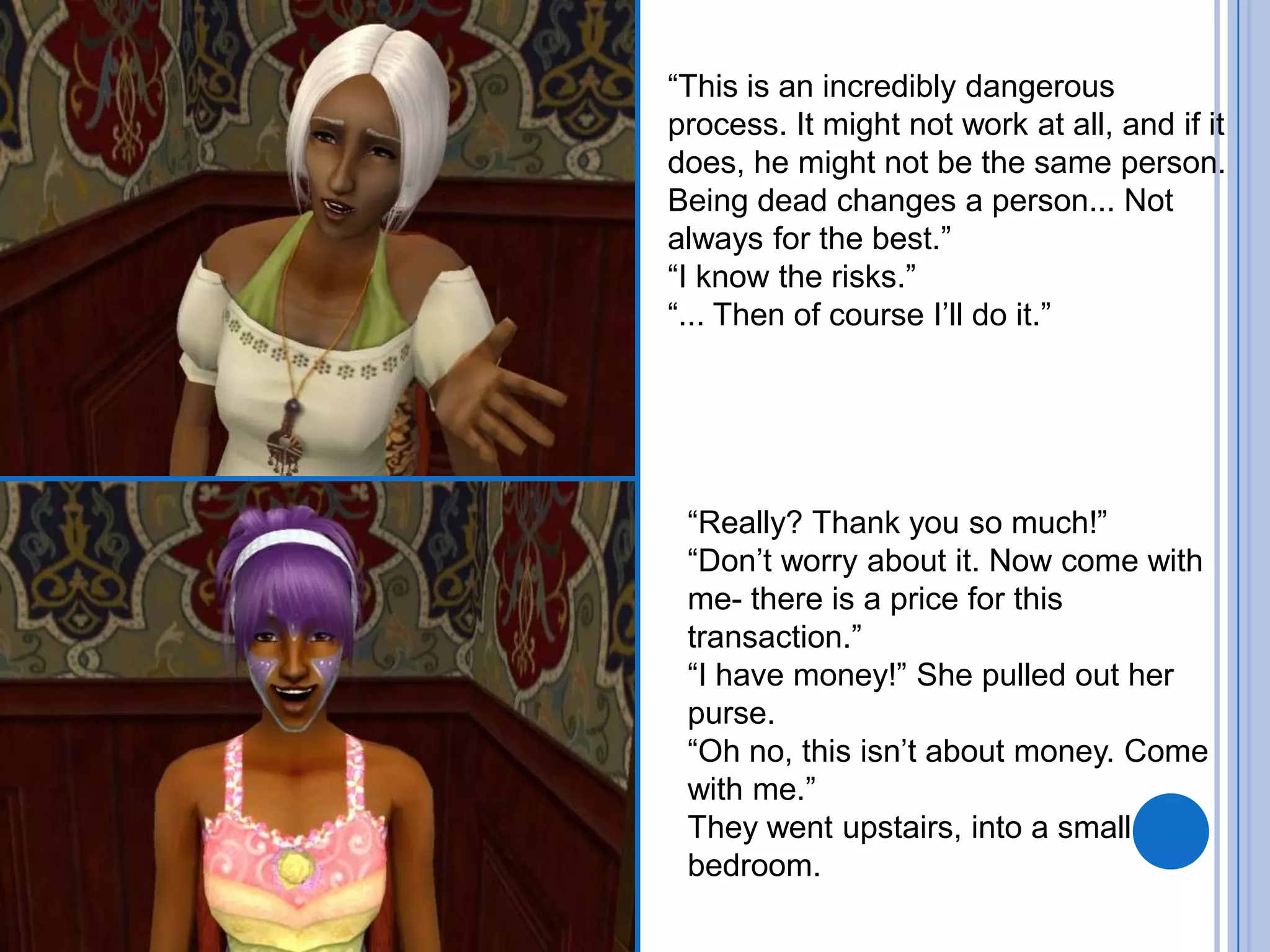 “This is an incredibly dangerous process. It might not work at all, and if it does, he might not be the same person. Being dead changes a person... Not always for the best.”“I know the risks.”“... Then of course I’ll do it.”“Really? Thank you so much!”“Don’t worry about it. Now come with me- there is a price for this transaction.”“I have money!” She pulled out her purse. “Oh no, this isn’t about money. Come with me.”They went upstairs, into a small bedroom.