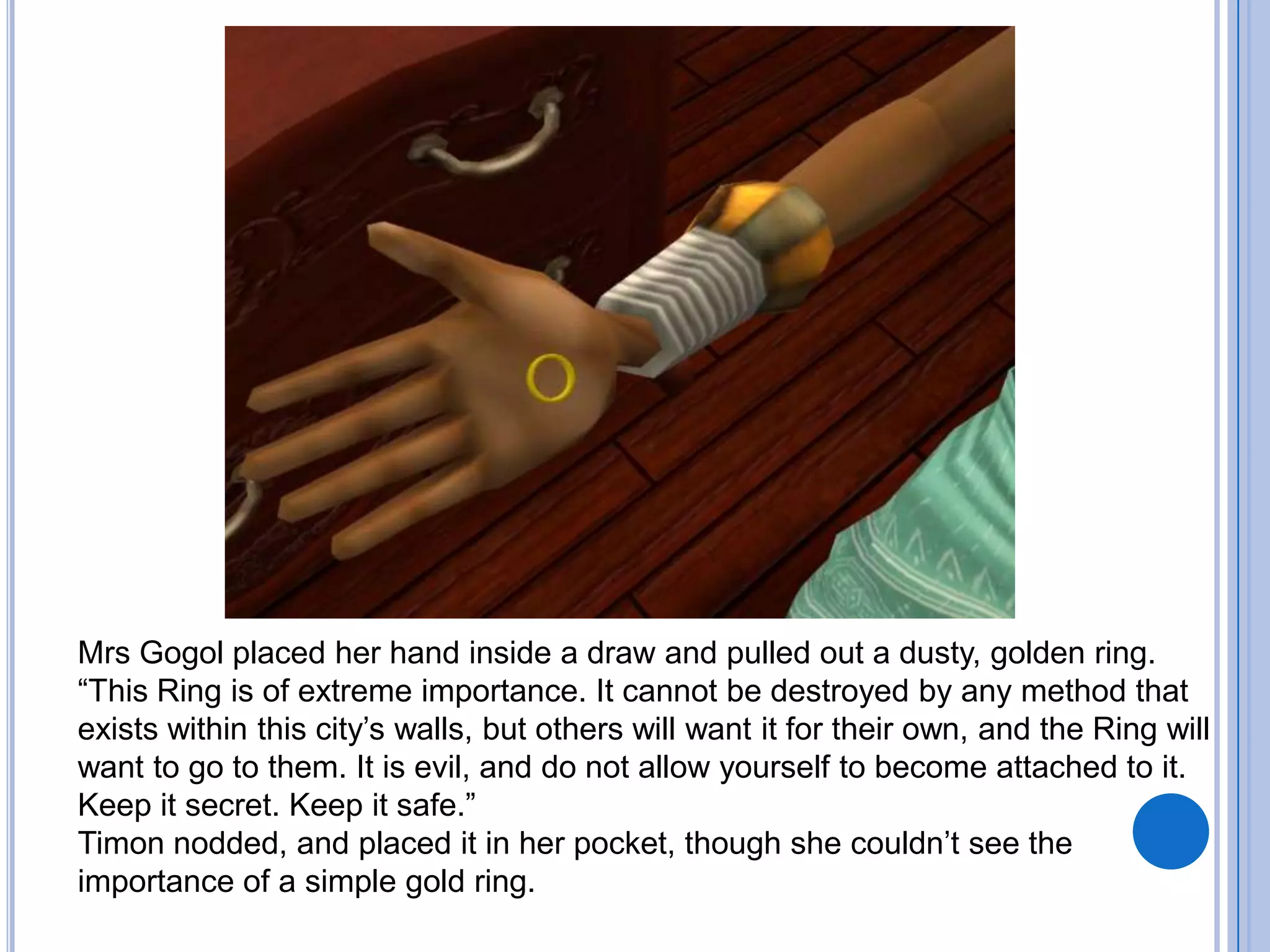 Mrs Gogol placed her hand inside a draw and pulled out a dusty, golden ring. “This Ring is of extreme importance. It cannot be destroyed by any method that exists within this city’s walls, but others will want it for their own, and the Ring will want to go to them. It is evil, and do not allow yourself to become attached to it. Keep it secret. Keep it safe.”Timon nodded, and placed it in her pocket, though she couldn’t see the importance of a simple gold ring.