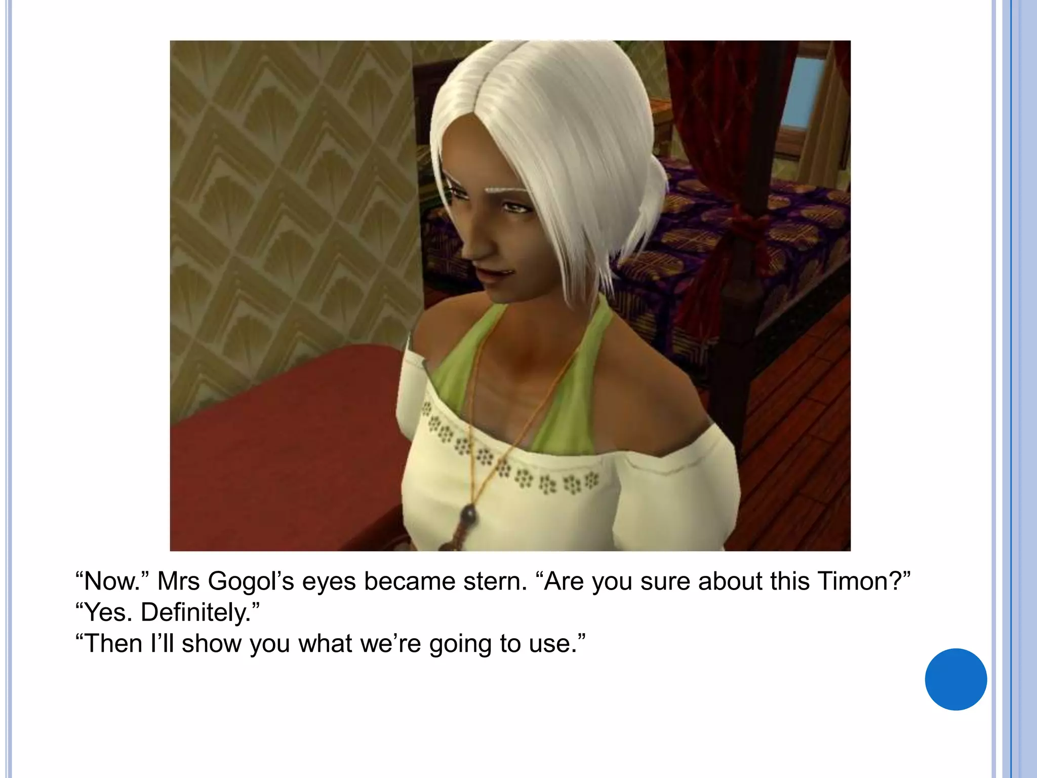 “Now.” Mrs Gogol’s eyes became stern. “Are you sure about this Timon?”“Yes. Definitely.”“Then I’ll show you what we’re going to use.”