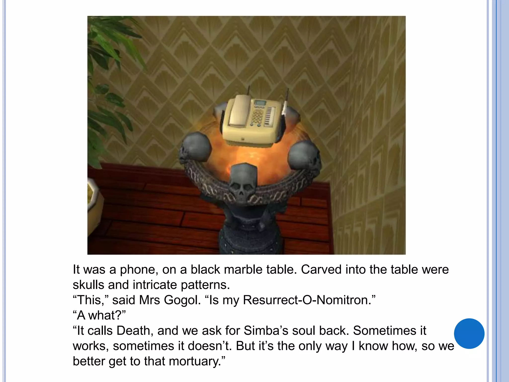 It was a phone, on a black marble table. Carved into the table were skulls and intricate patterns. “This,” said Mrs Gogol. “Is my Resurrect-O-Nomitron.”“A what?”“It calls Death, and we ask for Simba’s soul back. Sometimes it works, sometimes it doesn’t. But it’s the only way I know how, so we better get to that mortuary.”