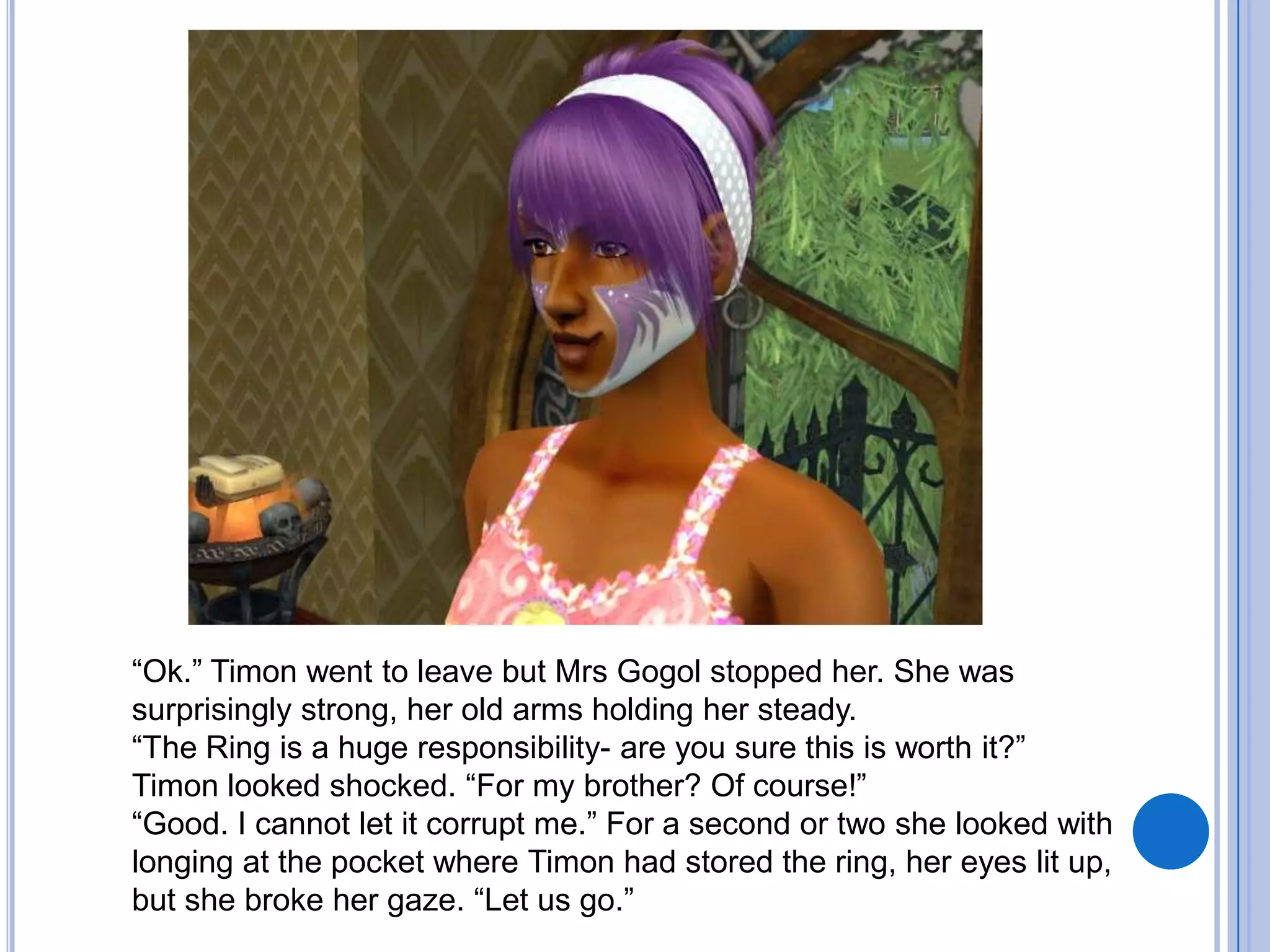 “Ok.” Timon went to leave but Mrs Gogol stopped her. She was surprisingly strong, her old arms holding her steady.“The Ring is a huge responsibility- are you sure this is worth it?”Timon looked shocked. “For my brother? Of course!”“Good. I cannot let it corrupt me.” For a second or two she looked with longing at the pocket where Timon had stored the ring, her eyes lit up, but she broke her gaze. “Let us go.”