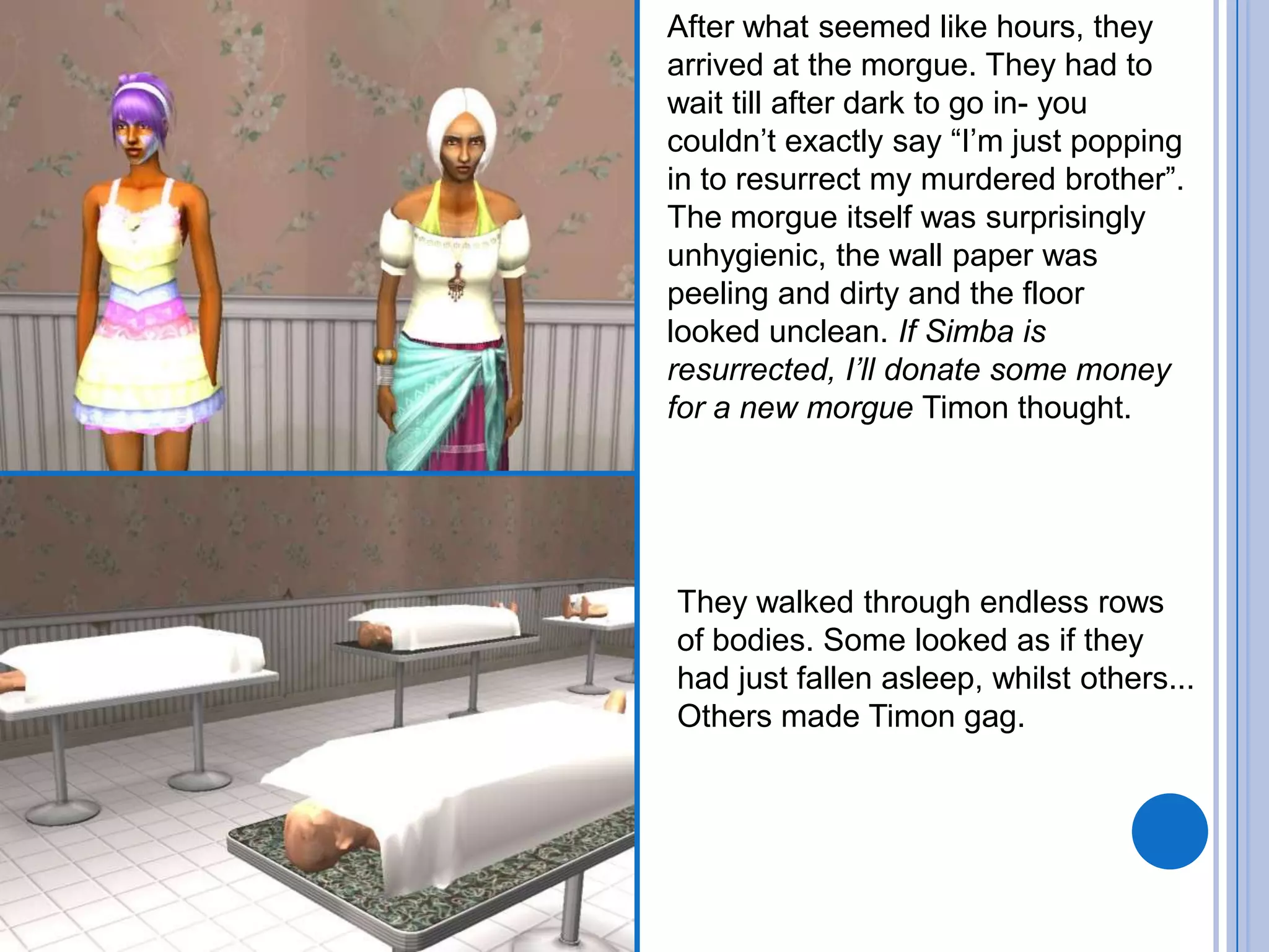 After what seemed like hours, they arrived at the morgue. They had to wait till after dark to go in- you couldn’t exactly say “I’m just popping in to resurrect my murdered brother”. The morgue itself was surprisingly unhygienic, the wall paper was peeling and dirty and the floor looked unclean. If Simba is resurrected, I’ll donate some money for a new morgue Timon thought.They walked through endless rows of bodies. Some looked as if they had just fallen asleep, whilst others... Others made Timon gag.