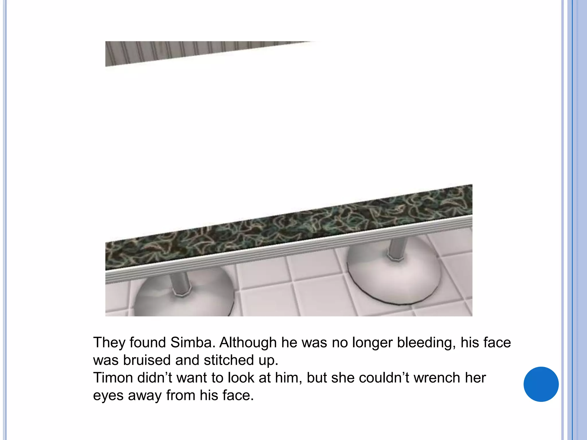 They found Simba. Although he was no longer bleeding, his face was bruised and stitched up.Timon didn’t want to look at him, but she couldn’t wrench her eyes away from his face.