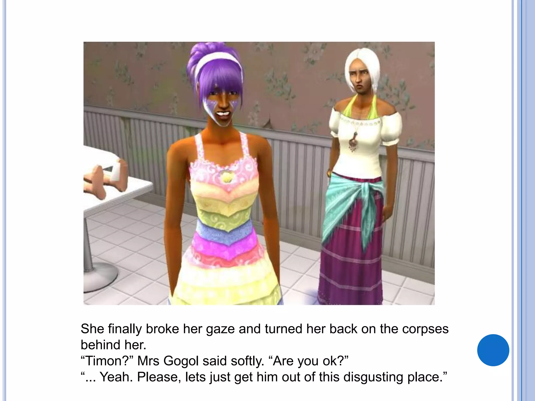 She finally broke her gaze and turned her back on the corpses behind her. “Timon?” Mrs Gogol said softly. “Are you ok?”“... Yeah. Please, lets just get him out of this disgusting place.”