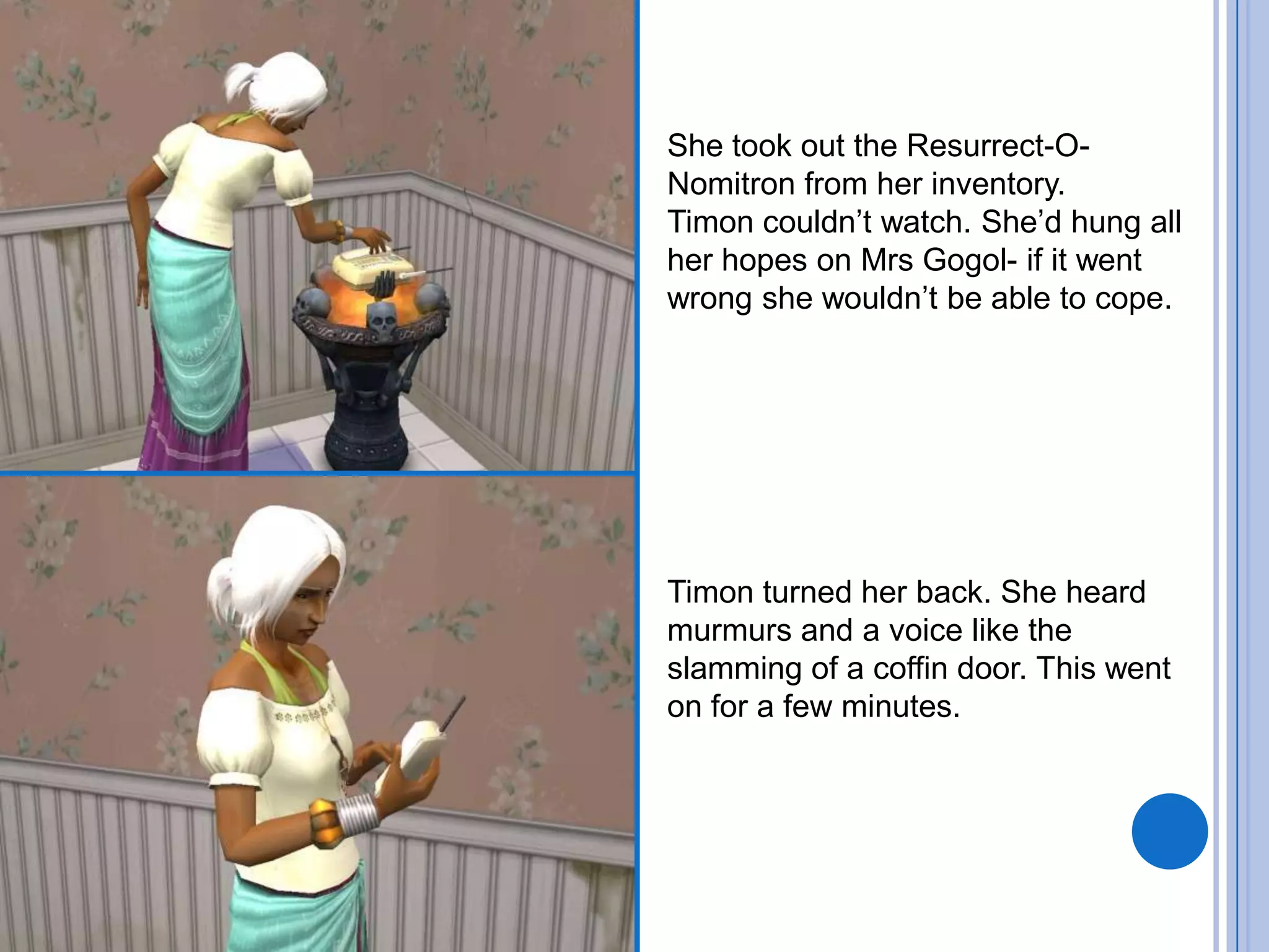 She took out the Resurrect-O-Nomitron from her inventory. Timon couldn’t watch. She’d hung all her hopes on Mrs Gogol- if it went wrong she wouldn’t be able to cope.Timon turned her back. She heard murmurs and a voice like the slamming of a coffin door. This went on for a few minutes.