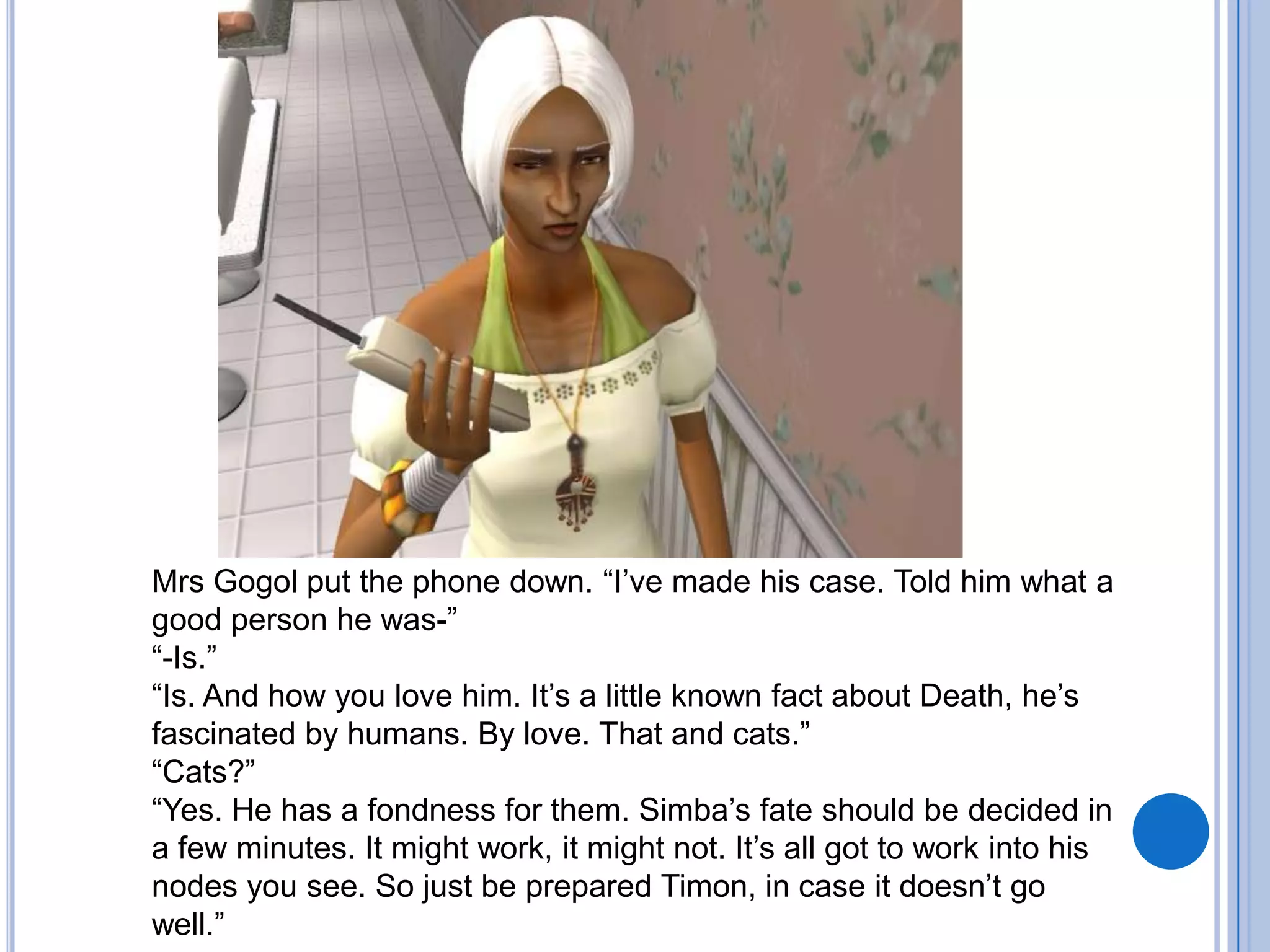 Mrs Gogol put the phone down. “I’ve made his case. Told him what a good person he was-”“-Is.”“Is. And how you love him. It’s a little known fact about Death, he’s fascinated by humans. By love. That and cats.”“Cats?”“Yes. He has a fondness for them. Simba’s fate should be decided in a few minutes. It might work, it might not. It’s all got to work into his nodes you see. So just be prepared Timon, in case it doesn’t go well.”