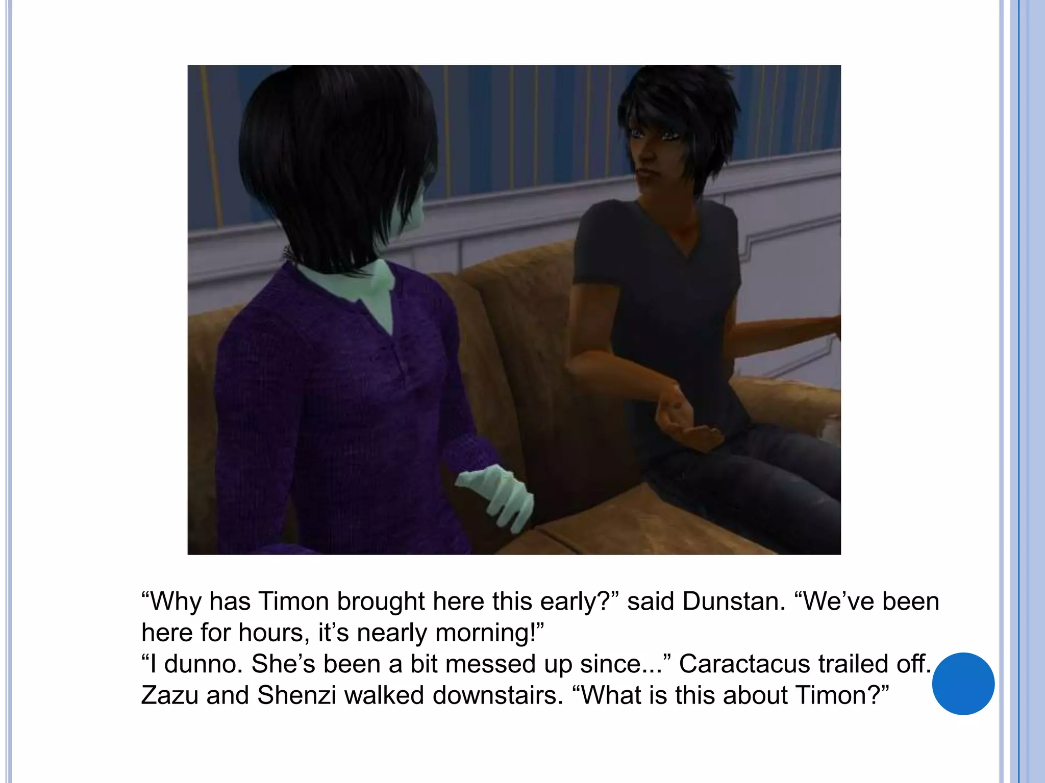 “Why has Timon brought here this early?” said Dunstan. “We’ve been here for hours, it’s nearly morning!”“I dunno. She’s been a bit messed up since...” Caractacus trailed off.Zazu and Shenzi walked downstairs. “What is this about Timon?”