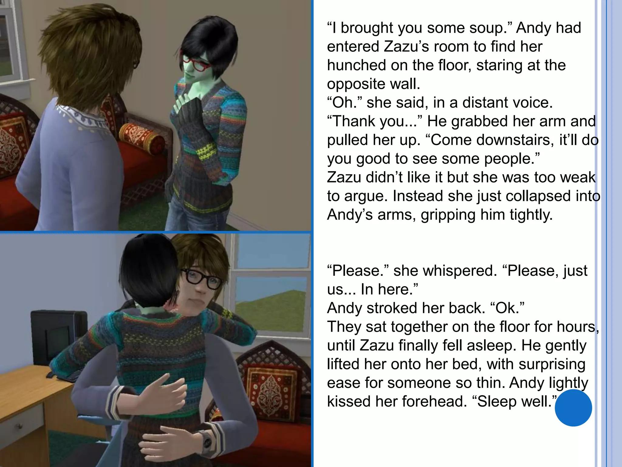 “I brought you some soup.” Andy had entered Zazu’s room to find her hunched on the floor, staring at the opposite wall.“Oh.” she said, in a distant voice. “Thank you...” He grabbed her arm and pulled her up. “Come downstairs, it’ll do you good to see some people.”Zazu didn’t like it but she was too weak to argue. Instead she just collapsed into Andy’s arms, gripping him tightly.“Please.” she whispered. “Please, just us... In here.”Andy stroked her back. “Ok.”They sat together on the floor for hours, until Zazu finally fell asleep. He gently lifted her onto her bed, with surprising ease for someone so thin. Andy lightly kissed her forehead. “Sleep well.”