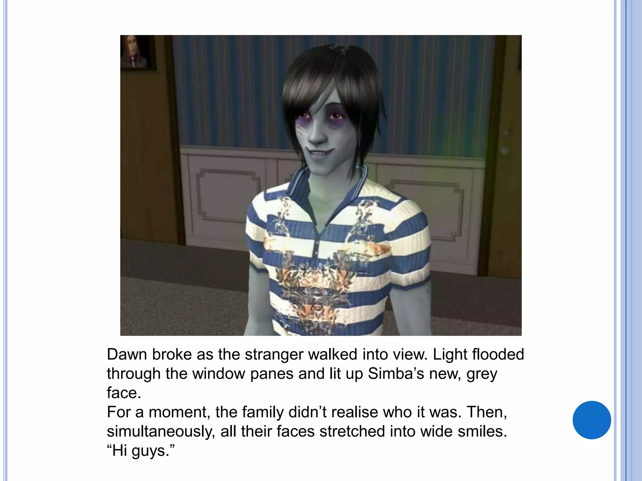 Dawn broke as the stranger walked into view. Light flooded through the window panes and lit up Simba’s new, grey face. For a moment, the family didn’t realise who it was. Then, simultaneously, all their faces stretched into wide smiles.“Hi guys.”