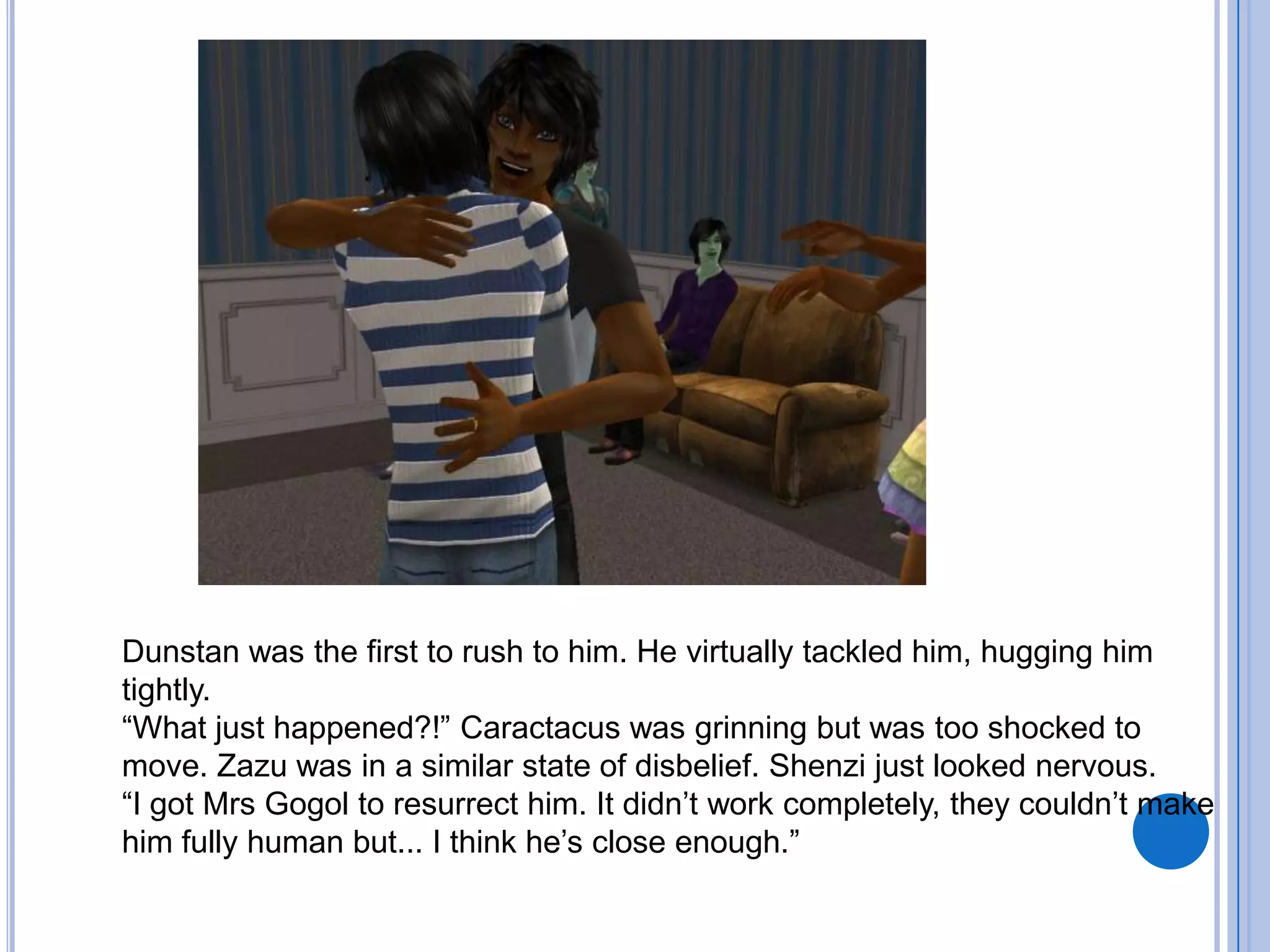 Dunstan was the first to rush to him. He virtually tackled him, hugging him tightly.“What just happened?!” Caractacus was grinning but was too shocked to move. Zazu was in a similar state of disbelief. Shenzi just looked nervous.“I got Mrs Gogol to resurrect him. It didn’t work completely, they couldn’t make him fully human but... I think he’s close enough.”