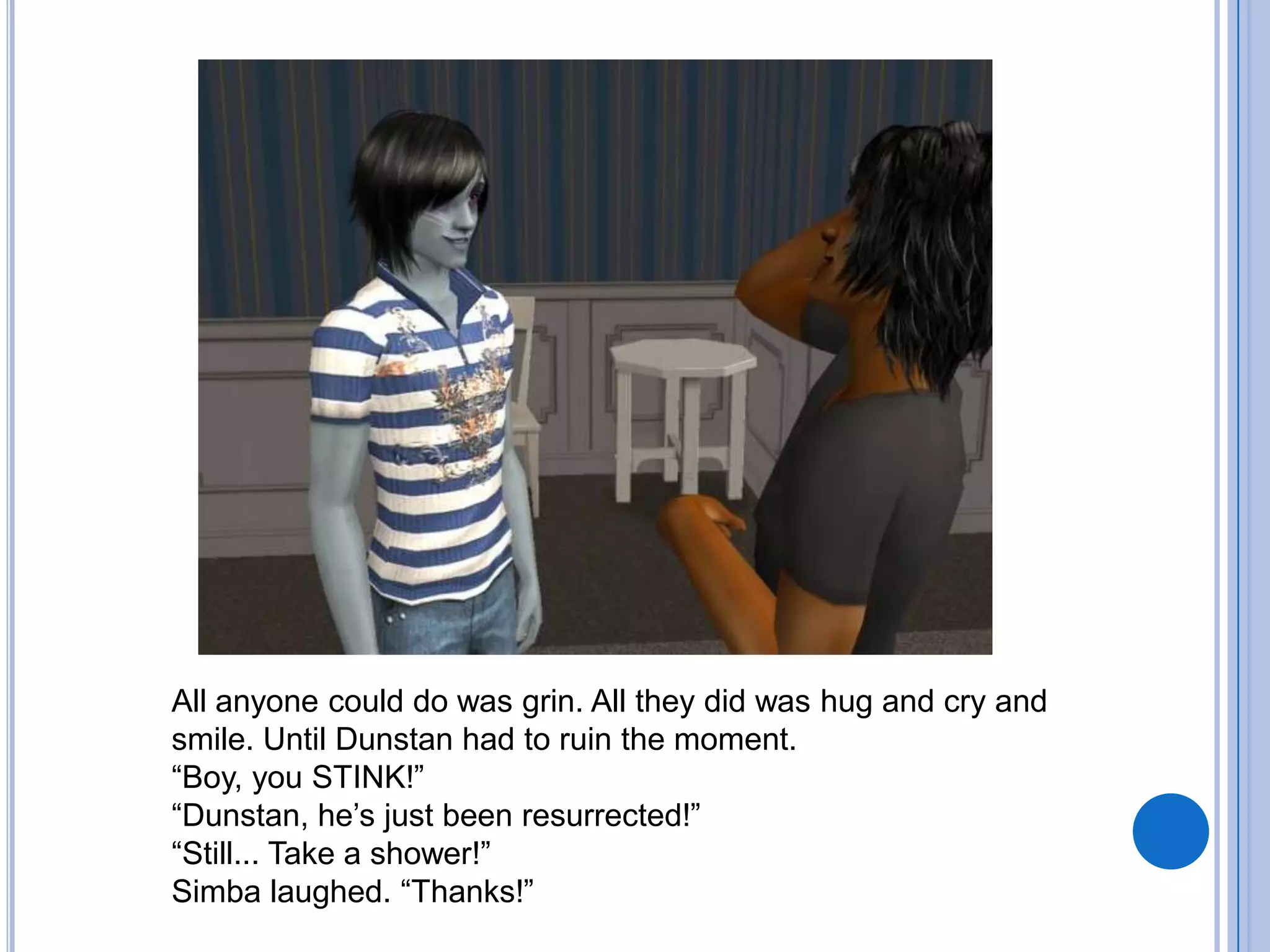 All anyone could do was grin. All they did was hug and cry and smile. Until Dunstan had to ruin the moment. “Boy, you STINK!”“Dunstan, he’s just been resurrected!”“Still... Take a shower!”Simba laughed. “Thanks!”