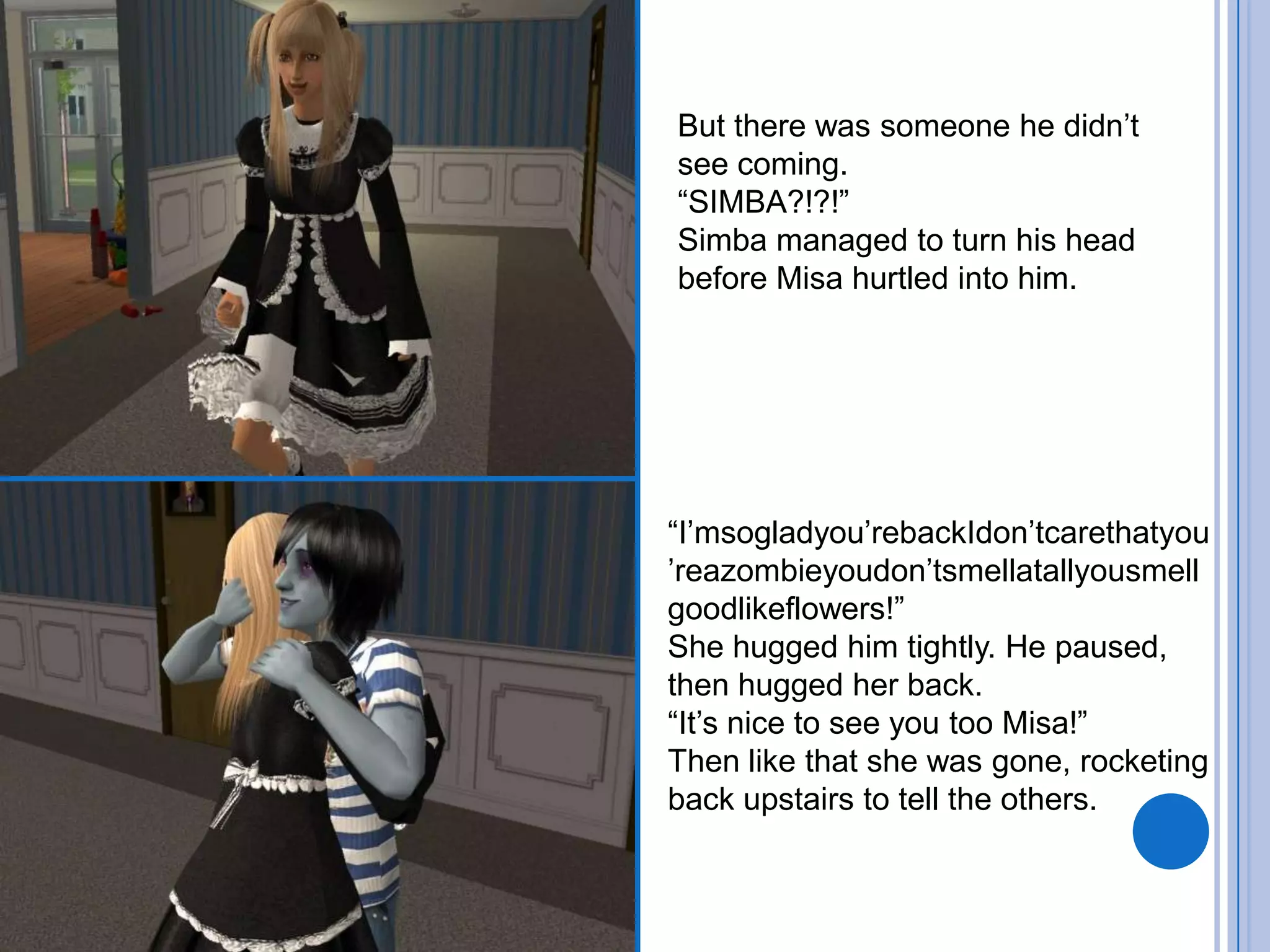 But there was someone he didn’t see coming.“SIMBA?!?!”Simba managed to turn his head before Misa hurtled into him.“I’msogladyou’rebackIdon’tcarethatyou’reazombieyoudon’tsmellatallyousmellgoodlikeflowers!”She hugged him tightly. He paused, then hugged her back.“It’s nice to see you too Misa!”Then like that she was gone, rocketing back upstairs to tell the others.