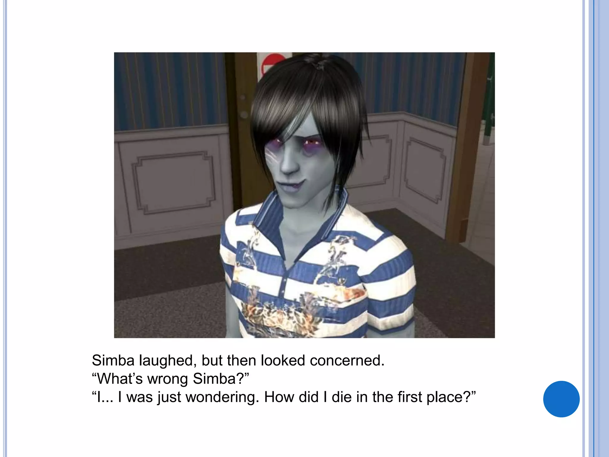 Simba laughed, but then looked concerned. “What’s wrong Simba?”“I... I was just wondering. How did I die in the first place?”