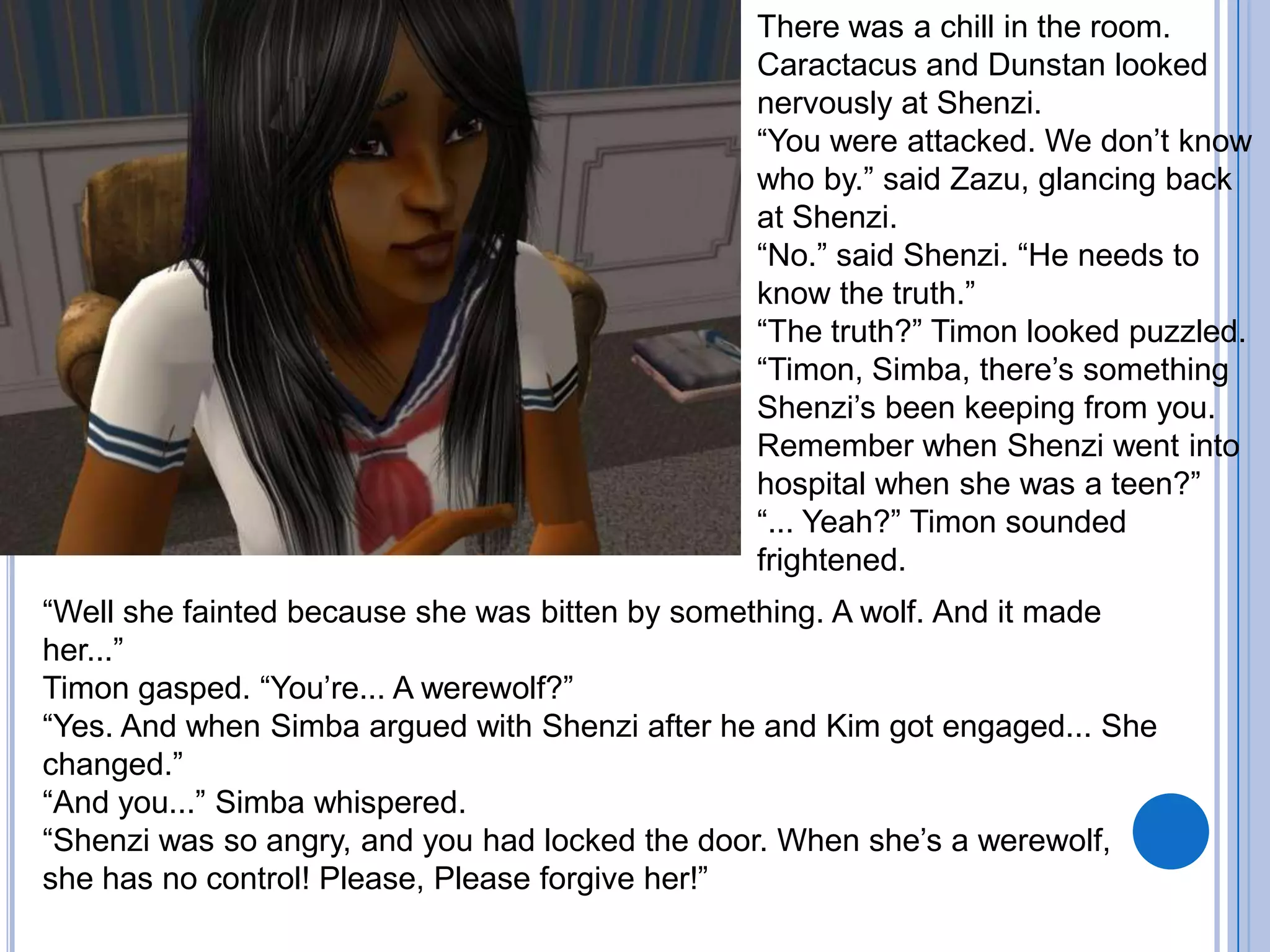 There was a chill in the room. Caractacus and Dunstan looked nervously at Shenzi.“You were attacked. We don’t know who by.” said Zazu, glancing back at Shenzi.“No.” said Shenzi. “He needs to know the truth.”“The truth?” Timon looked puzzled.“Timon, Simba, there’s something Shenzi’s been keeping from you. Remember when Shenzi went into hospital when she was a teen?”“... Yeah?” Timon sounded frightened. “Well she fainted because she was bitten by something. A wolf. And it made her...”Timon gasped. “You’re... A werewolf?”“Yes. And when Simba argued with Shenzi after he and Kim got engaged... She changed.”“And you...” Simba whispered.“Shenzi was so angry, and you had locked the door. When she’s a werewolf, she has no control! Please, Please forgive her!”