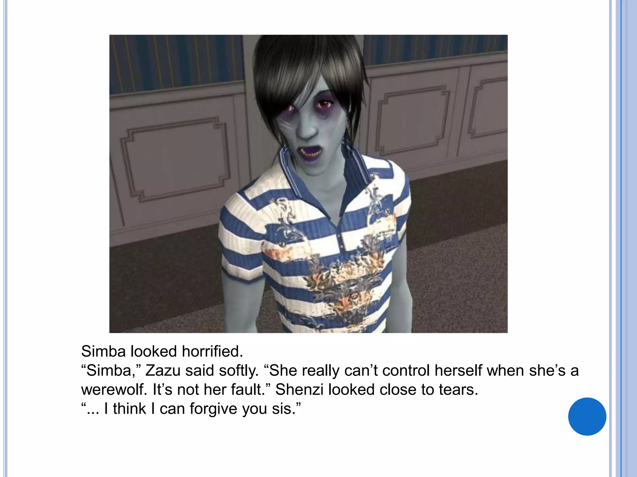Simba looked horrified. “Simba,” Zazu said softly. “She really can’t control herself when she’s a werewolf. It’s not her fault.” Shenzi looked close to tears.“... I think I can forgive you sis.”