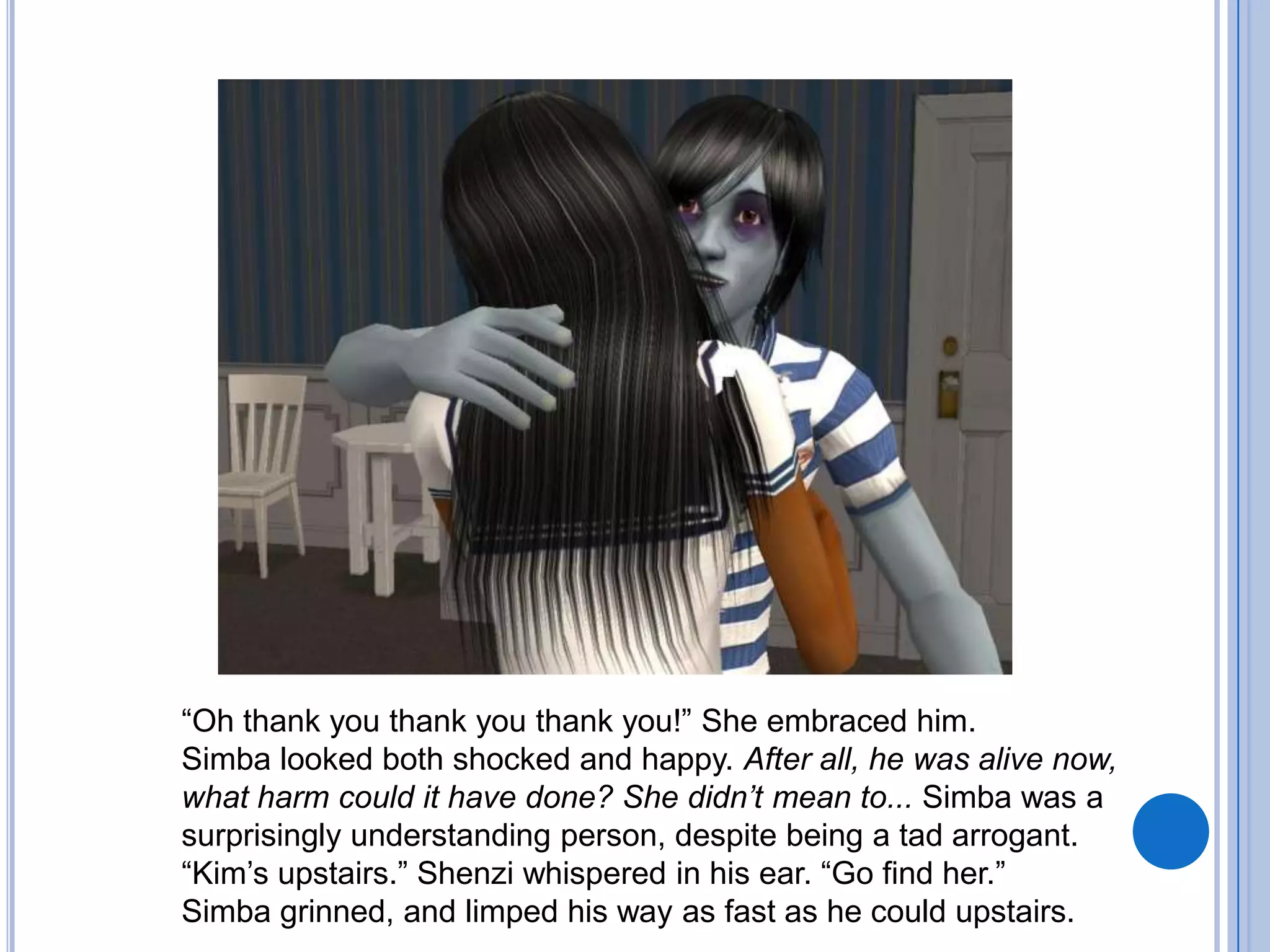 “Oh thank you thank you thank you!” She embraced him. Simba looked both shocked and happy. After all, he was alive now, what harm could it have done? She didn’t mean to... Simba was a surprisingly understanding person, despite being a tad arrogant. “Kim’s upstairs.” Shenzi whispered in his ear. “Go find her.”Simba grinned, and limped his way as fast as he could upstairs.