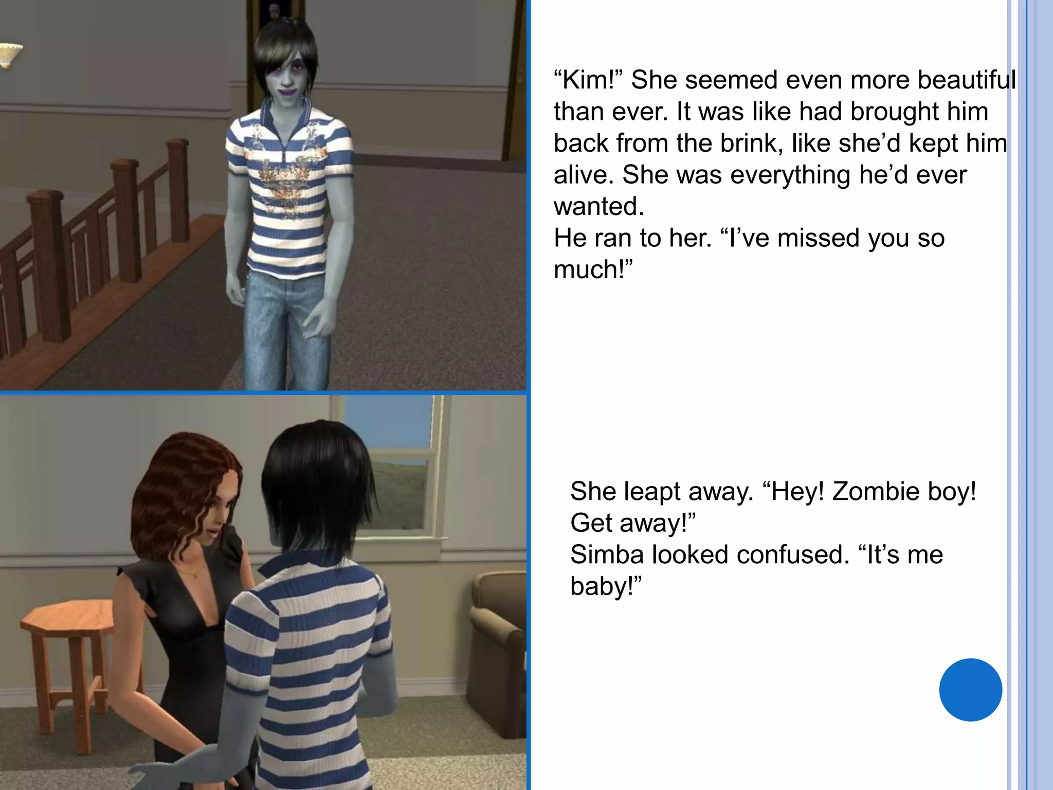 “Kim!” She seemed even more beautiful than ever. It was like had brought him back from the brink, like she’d kept him alive. She was everything he’d ever wanted.He ran to her. “I’ve missed you so much!”She leapt away. “Hey! Zombie boy! Get away!”Simba looked confused. “It’s me baby!”