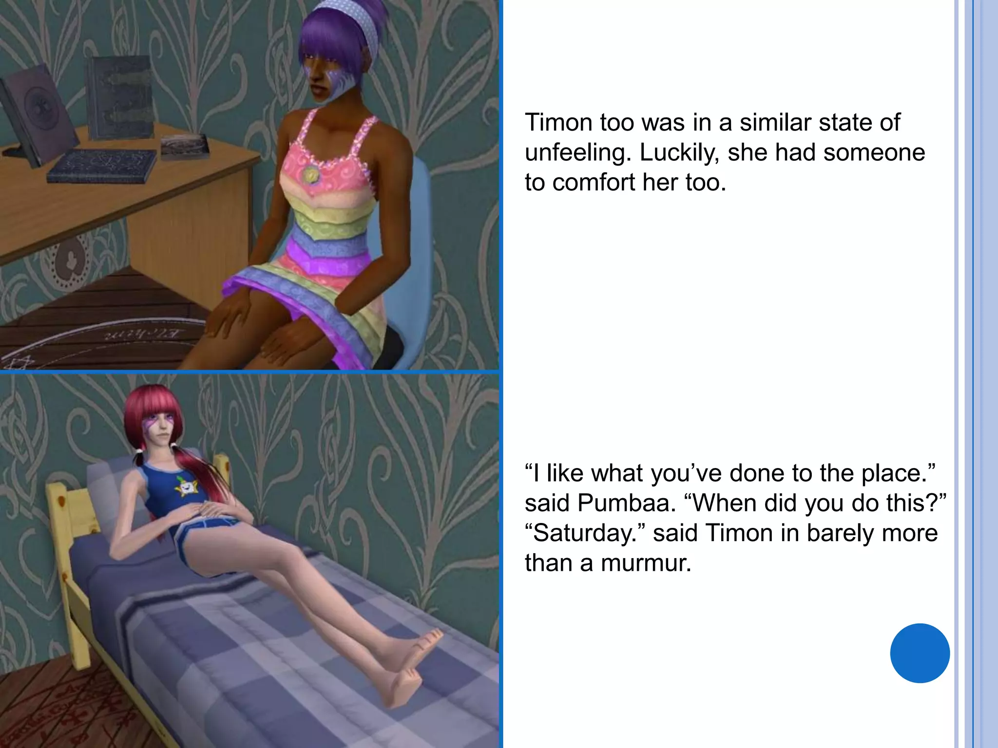 Timon too was in a similar state of unfeeling. Luckily, she had someone to comfort her too. “I like what you’ve done to the place.” said Pumbaa. “When did you do this?”“Saturday.” said Timon in barely more than a murmur.  