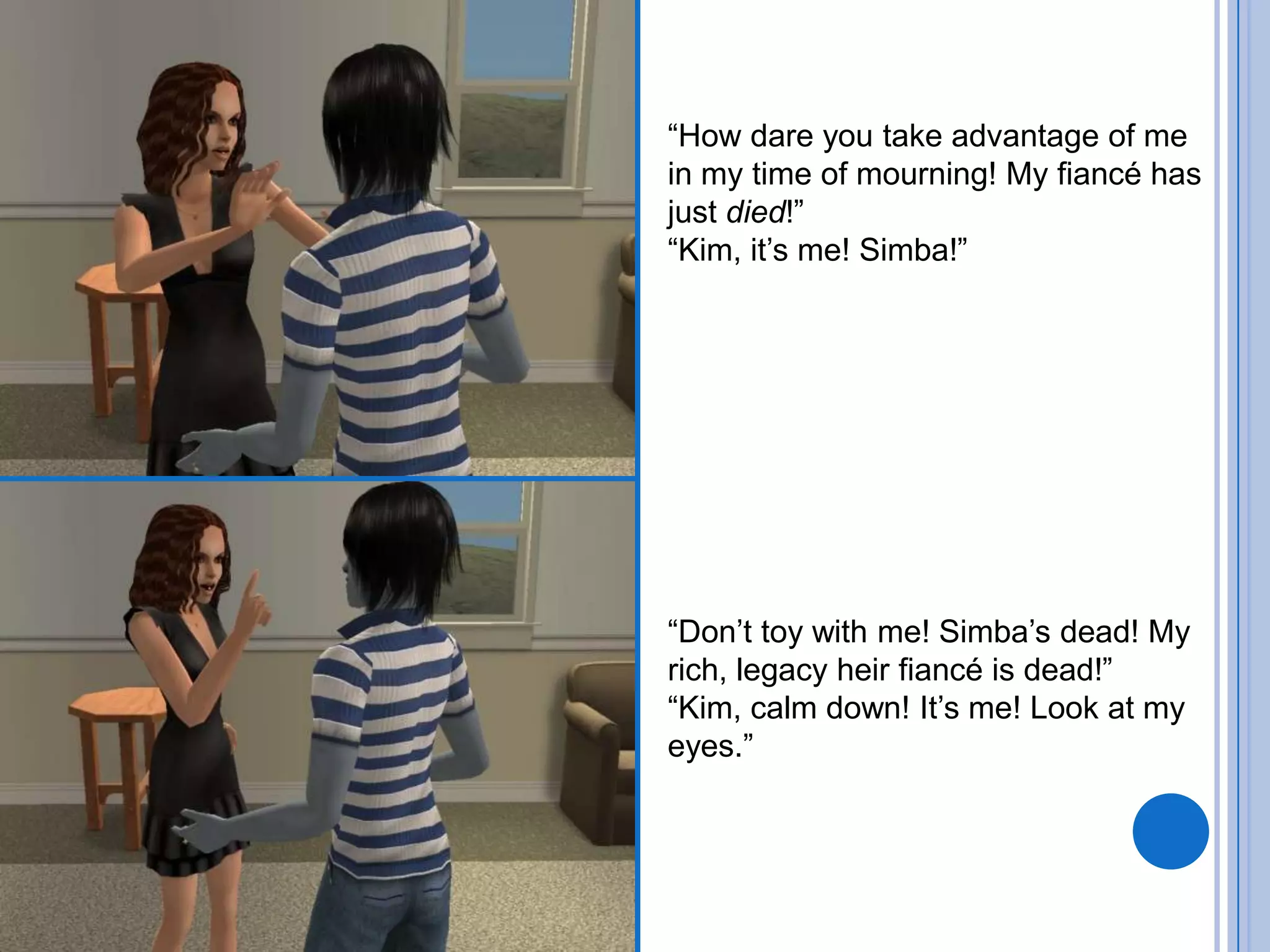 “How dare you take advantage of me in my time of mourning! My fiancé has just died!”“Kim, it’s me! Simba!”“Don’t toy with me! Simba’s dead! My rich, legacy heir fiancé is dead!”“Kim, calm down! It’s me! Look at my eyes.”