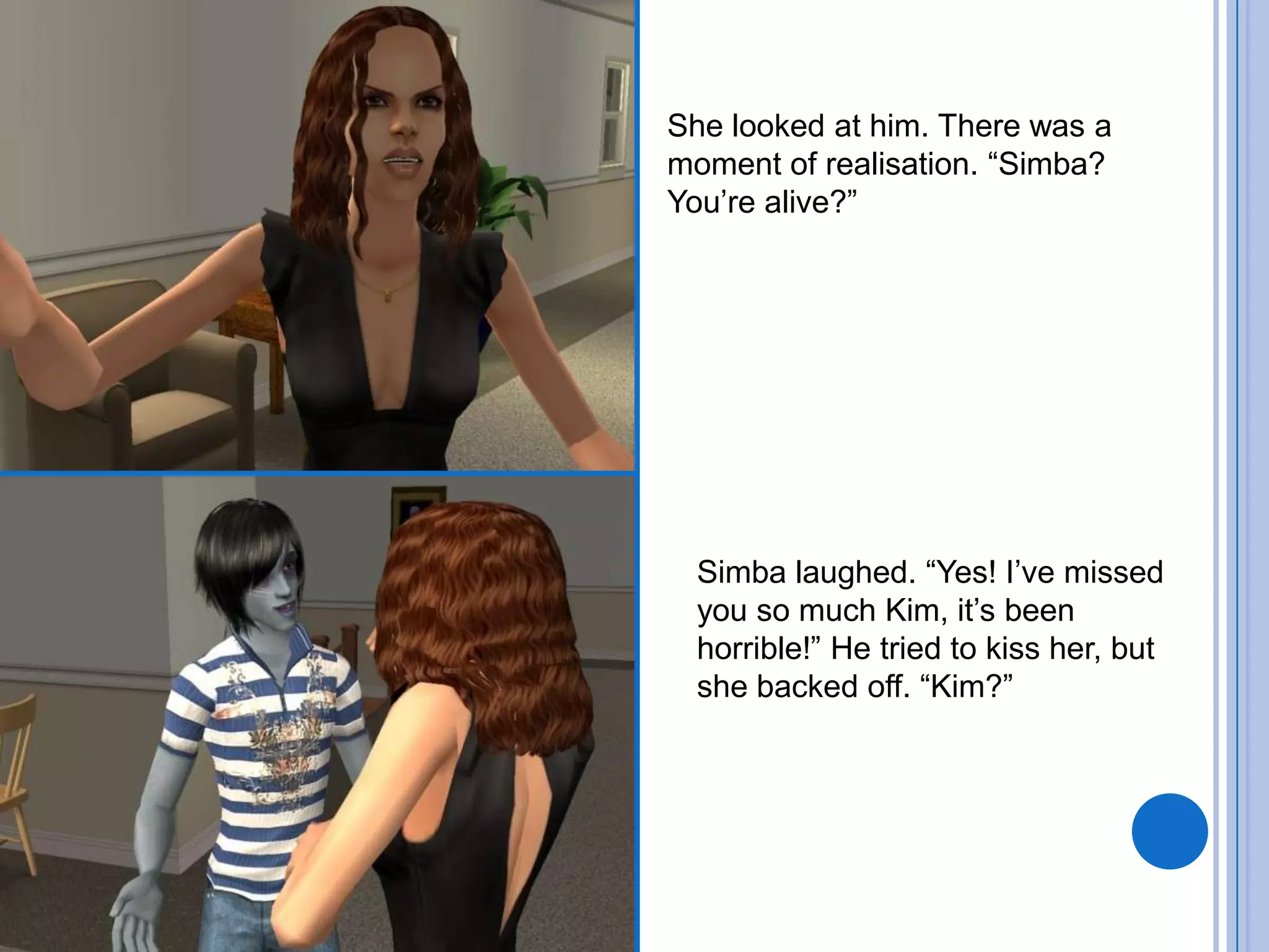 She looked at him. There was a moment of realisation. “Simba? You’re alive?”Simba laughed. “Yes! I’ve missed you so much Kim, it’s been horrible!” He tried to kiss her, but she backed off. “Kim?”