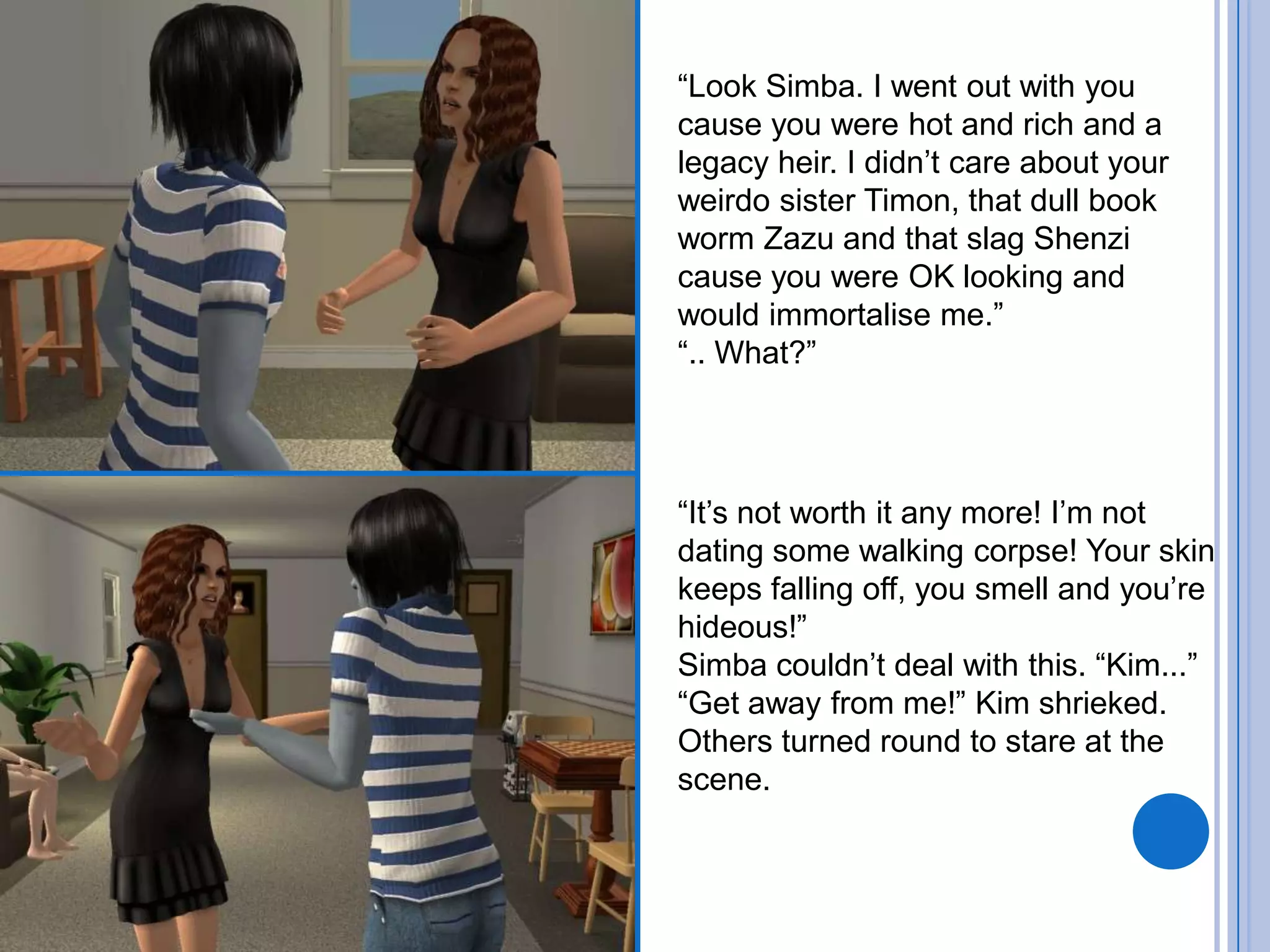 “Look Simba. I went out with you cause you were hot and rich and a legacy heir. I didn’t care about your weirdo sister Timon, that dull book worm Zazu and that slag Shenzi cause you were OK looking and would immortalise me.”“.. What?”“It’s not worth it any more! I’m not dating some walking corpse! Your skin keeps falling off, you smell and you’re hideous!”Simba couldn’t deal with this. “Kim...”“Get away from me!” Kim shrieked. Others turned round to stare at the scene.