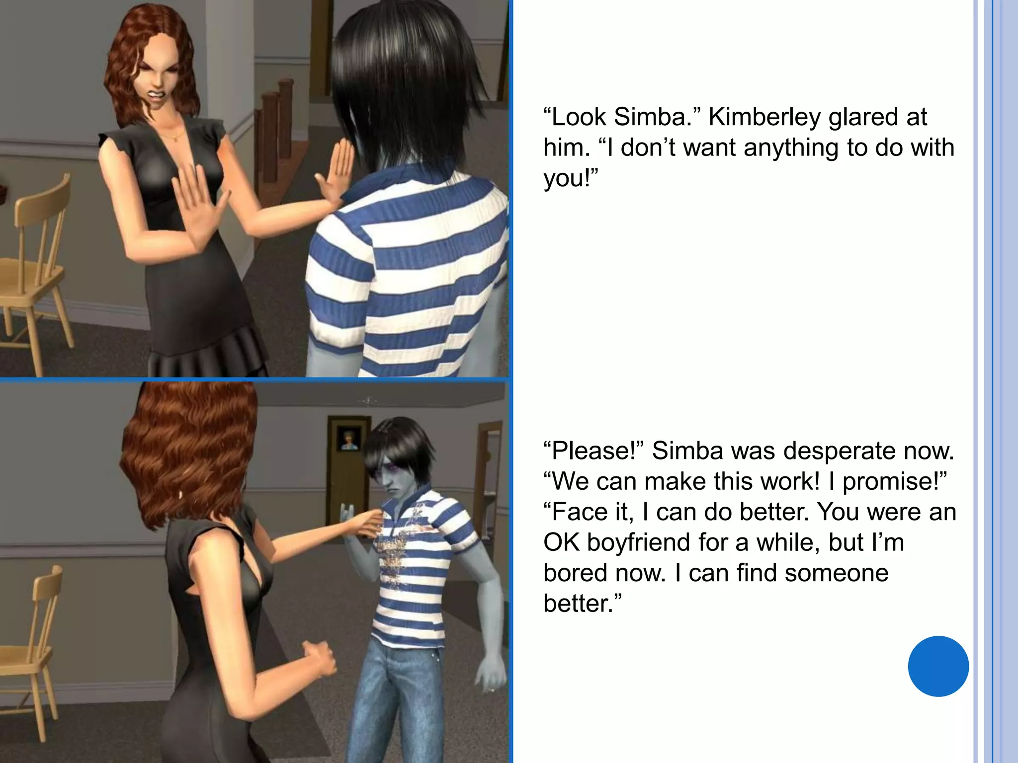 “Look Simba.” Kimberley glared at him. “I don’t want anything to do with you!”“Please!” Simba was desperate now. “We can make this work! I promise!”“Face it, I can do better. You were an OK boyfriend for a while, but I’m bored now. I can find someone better.”