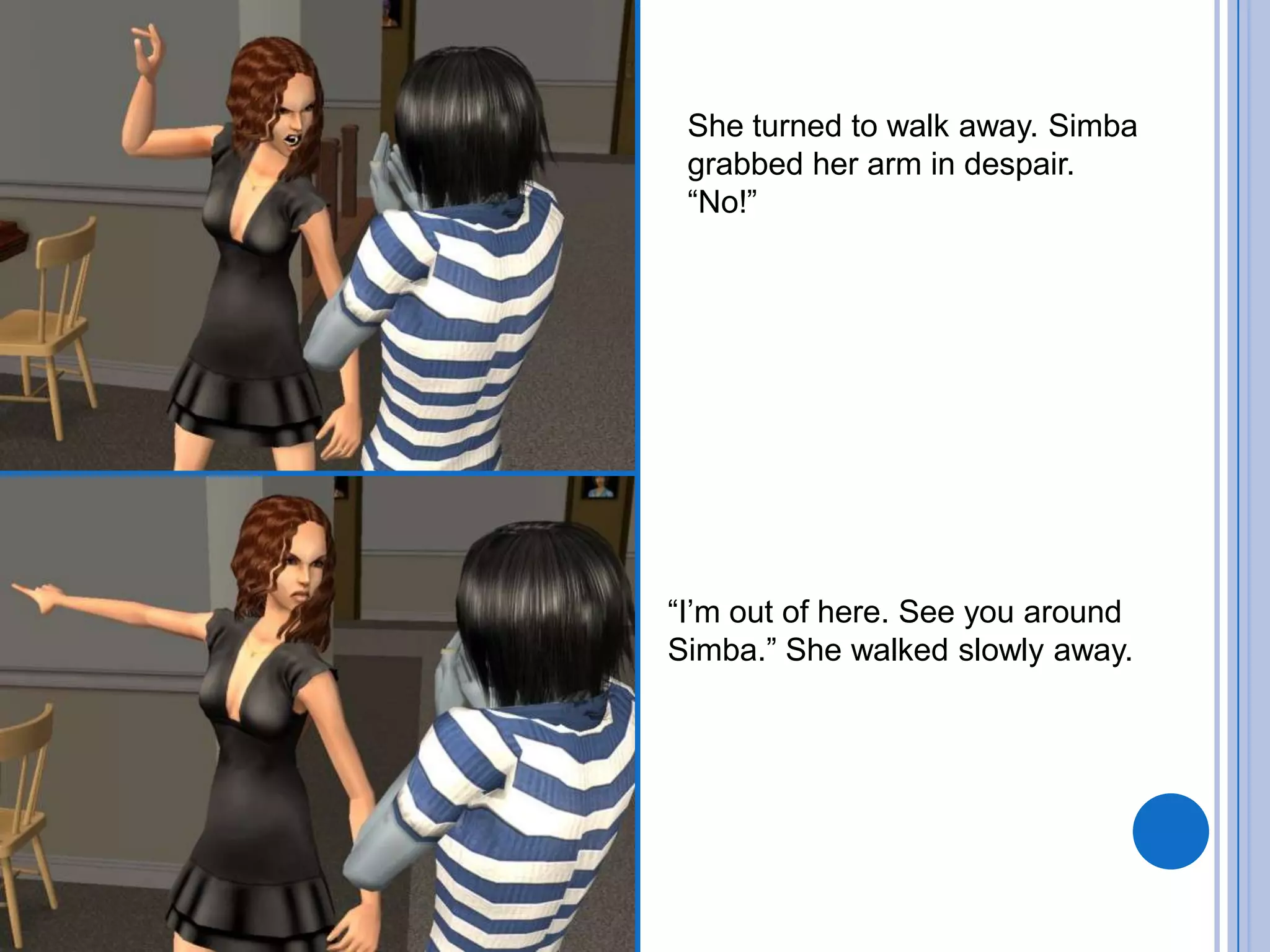 She turned to walk away. Simba grabbed her arm in despair.“No!”“I’m out of here. See you around Simba.” She walked slowly away.