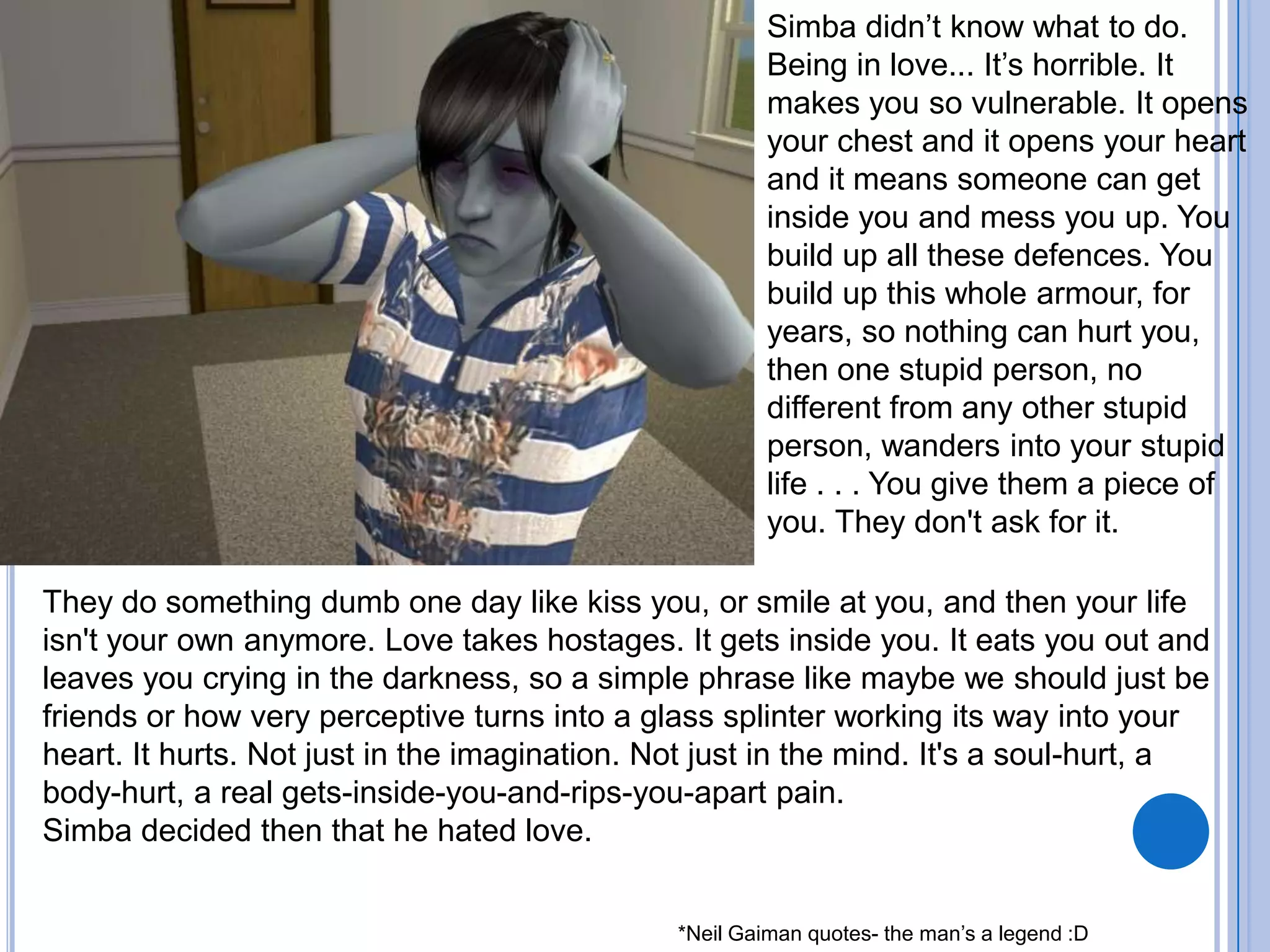 Simba didn’t know what to do. Being in love... It’s horrible. It makes you so vulnerable. It opens your chest and it opens your heart and it means someone can get inside you and mess you up. You build up all these defences. You build up this whole armour, for years, so nothing can hurt you, then one stupid person, no different from any other stupid person, wanders into your stupid life . . . You give them a piece of you. They don't ask for it. They do something dumb one day like kiss you, or smile at you, and then your life isn't your own anymore. Love takes hostages. It gets inside you. It eats you out and leaves you crying in the darkness, so a simple phrase like maybe we should just be friends or how very perceptive turns into a glass splinter working its way into your heart. It hurts. Not just in the imagination. Not just in the mind. It's a soul-hurt, a body-hurt, a real gets-inside-you-and-rips-you-apart pain. Simba decided then that he hated love.*Neil Gaiman quotes- the man’s a legend :D