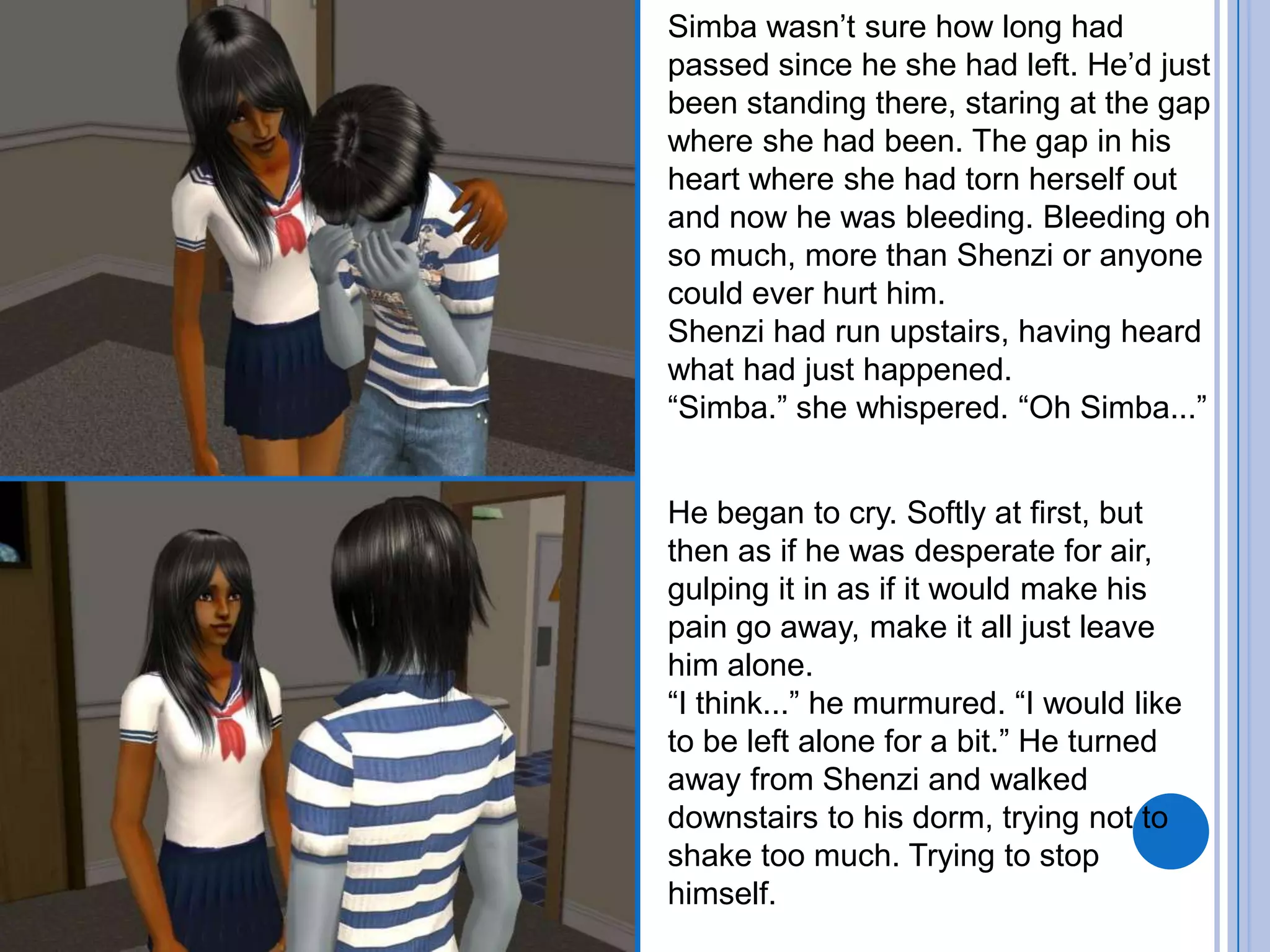 Simba wasn’t sure how long had passed since he she had left. He’d just been standing there, staring at the gap where she had been. The gap in his heart where she had torn herself out and now he was bleeding. Bleeding oh so much, more than Shenzi or anyone could ever hurt him.Shenzi had run upstairs, having heard what had just happened.“Simba.” she whispered. “Oh Simba...”He began to cry. Softly at first, but then as if he was desperate for air, gulping it in as if it would make his pain go away, make it all just leave him alone.“I think...” he murmured. “I would like to be left alone for a bit.” He turned away from Shenzi and walked downstairs to his dorm, trying not to shake too much. Trying to stop himself.