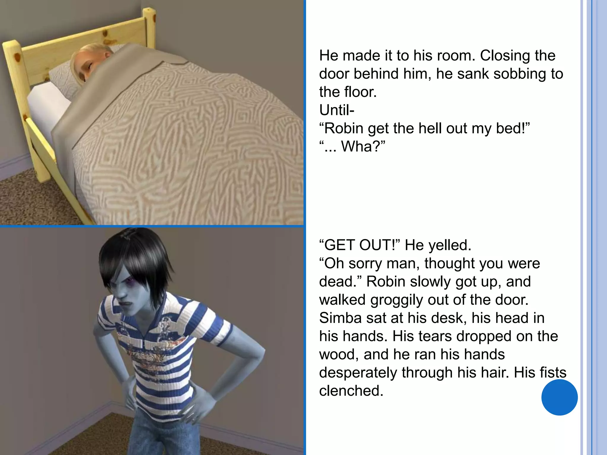 He made it to his room. Closing the door behind him, he sank sobbing to the floor.Until-“Robin get the hell out my bed!”“... Wha?”“GET OUT!” He yelled.“Oh sorry man, thought you were dead.” Robin slowly got up, and walked groggily out of the door.Simba sat at his desk, his head in his hands. His tears dropped on the wood, and he ran his hands desperately through his hair. His fists clenched.