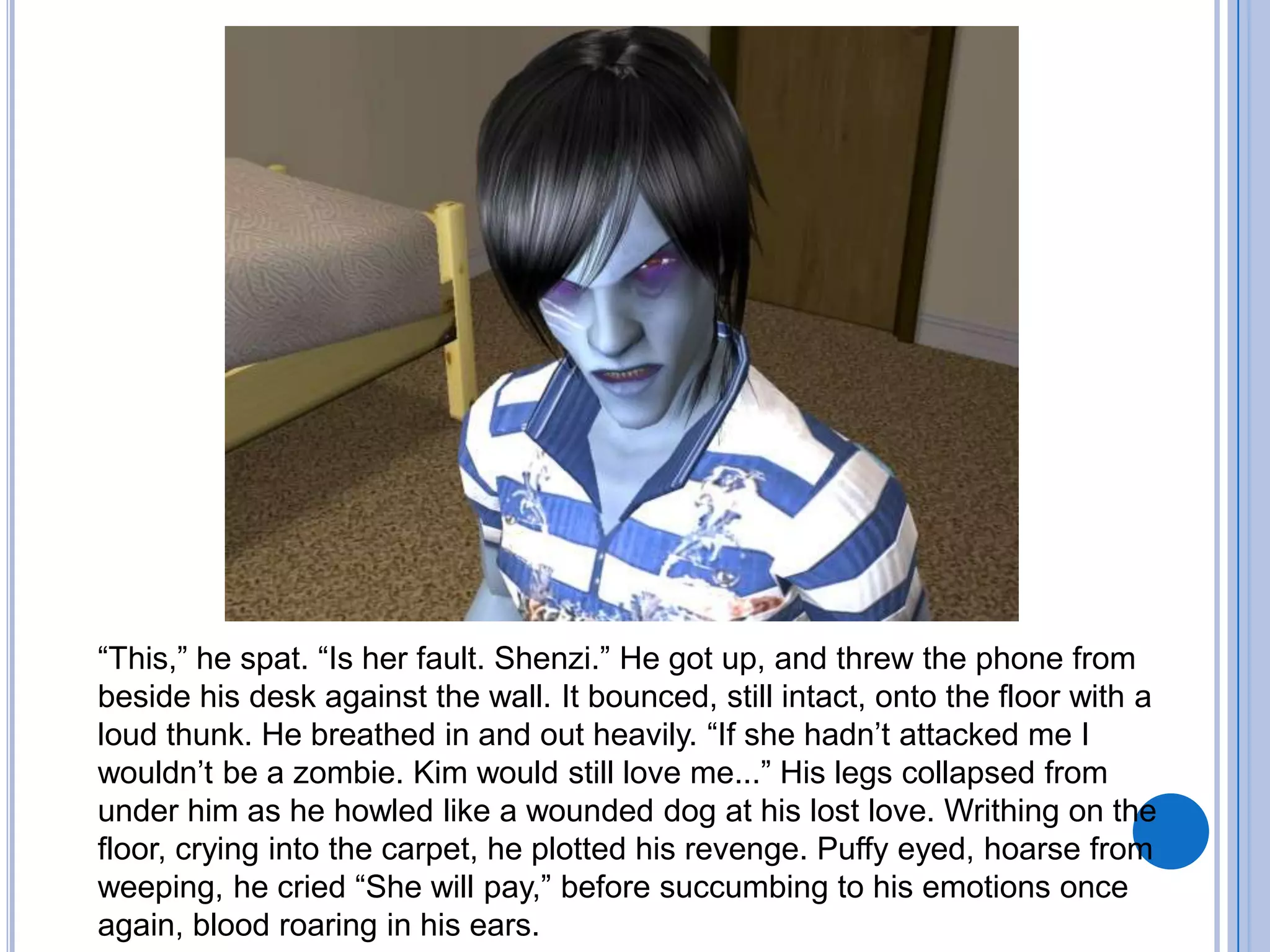 “This,” he spat. “Is her fault. Shenzi.” He got up, and threw the phone from beside his desk against the wall. It bounced, still intact, onto the floor with a loud thunk. He breathed in and out heavily. “If she hadn’t attacked me I wouldn’t be a zombie. Kim would still love me...” His legs collapsed from under him as he howled like a wounded dog at his lost love. Writhing on the floor, crying into the carpet, he plotted his revenge. Puffy eyed, hoarse from weeping, he cried “She will pay,” before succumbing to his emotions once again, blood roaring in his ears. 