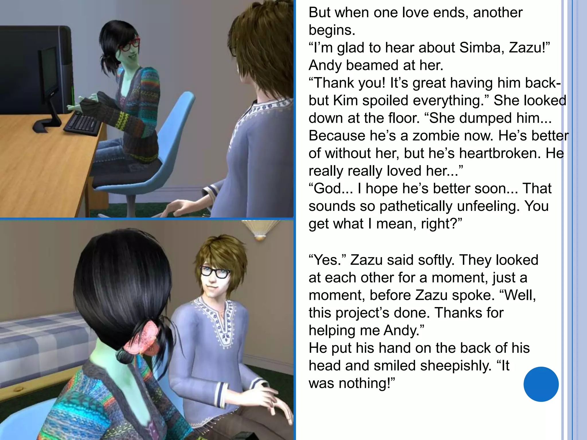 But when one love ends, another begins.“I’m glad to hear about Simba, Zazu!” Andy beamed at her. “Thank you! It’s great having him back- but Kim spoiled everything.” She looked down at the floor. “She dumped him... Because he’s a zombie now. He’s better of without her, but he’s heartbroken. He really really loved her...”“God... I hope he’s better soon... That sounds so pathetically unfeeling. You get what I mean, right?”“Yes.” Zazu said softly. They looked at each other for a moment, just a moment, before Zazu spoke. “Well, this project’s done. Thanks for helping me Andy.”He put his hand on the back of his head and smiled sheepishly. “It was nothing!”