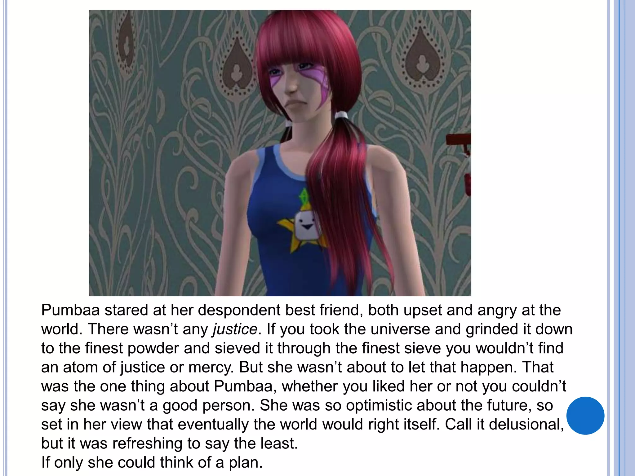 Pumbaa stared at her despondent best friend, both upset and angry at the world. There wasn’t any justice. If you took the universe and grinded it down to the finest powder and sieved it through the finest sieve you wouldn’t find an atom of justice or mercy. But she wasn’t about to let that happen. That was the one thing about Pumbaa, whether you liked her or not you couldn’t say she wasn’t a good person. She was so optimistic about the future, so set in her view that eventually the world would right itself. Call it delusional, but it was refreshing to say the least.If only she could think of a plan. 