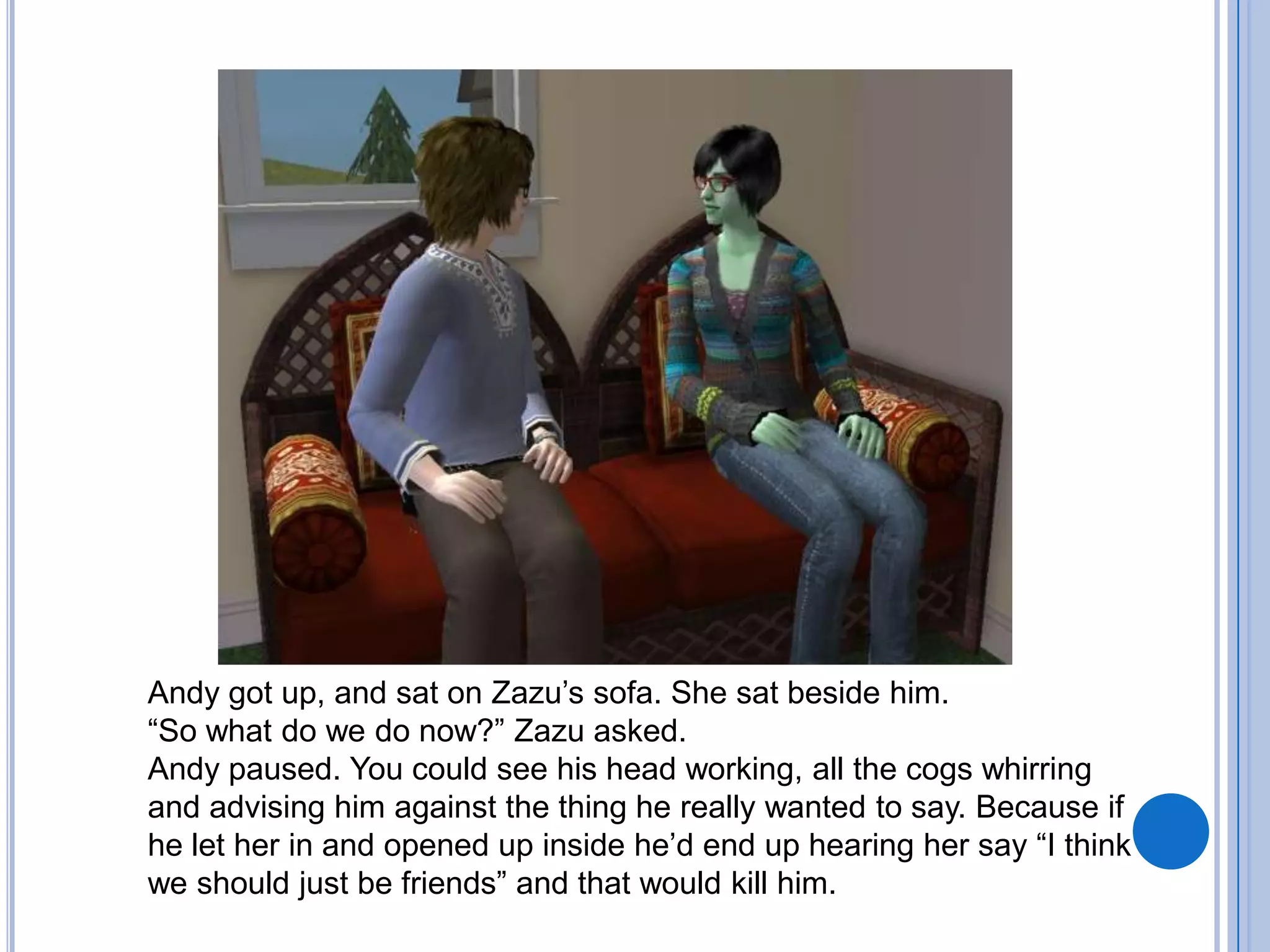Andy got up, and sat on Zazu’s sofa. She sat beside him.“So what do we do now?” Zazu asked.Andy paused. You could see his head working, all the cogs whirring and advising him against the thing he really wanted to say. Because if he let her in and opened up inside he’d end up hearing her say “I think we should just be friends” and that would kill him.